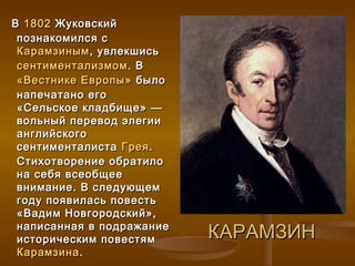 В 1802 Жуковский
 познакомился с
 Карамзиным , увлекшись
 сентиментализмом . В
 «Вестнике Европы» было
 напечатано его
 «Сельское кладбище» —
 вольный перевод элегии
 английского
 сентименталиста Грея .
 Стихотворение обратило
 на себя всеобщее
 внимание. В следующем
 году появилась повесть
 «Вадим Новгородский»,
 написанная в подражание
 историческим повестям     КАРАМЗИН
 Карамзина .
 