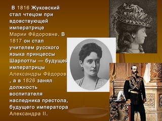 В 1816 Жуковский
стал чтецом при
вдовствующей
императрице
Марии Фёдоровне . В
1817 он стал
учителем русского
языка принцессы
Шарлотты — будущей
императрицы
Александры Фёдоровны
, а в 1826 занял
должность
воспитателя
наследника престола,
будущего императора
Александра II .
 