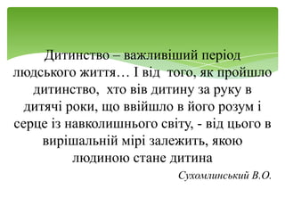 Дитинство – важливіший період
людського життя… І від того, як пройшло
   дитинство, хто вів дитину за руку в
  дитячі роки, що ввійшло в його розум і
серце із навколишнього світу, - від цього в
     вирішальній мірі залежить, якою
          людиною стане дитина
                           Сухомлинський В.О.
 
