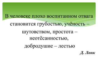В человеке плохо воспитанном отвага
  становится грубостью, учѐность –
       шутовством, простота –
          неотѐсанностью,
        добродушие – лестью
                             Д. Лонк
 