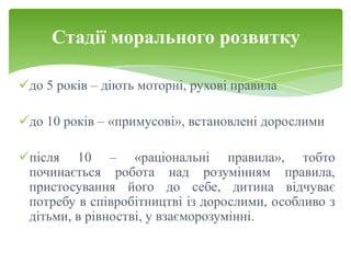 Стадії морального розвитку

до 5 років – діють моторні, рухові правила

до 10 років – «примусові», встановлені дорослими

після 10 – «раціональні правила», тобто
 починається робота над розумінням правила,
 пристосування його до себе, дитина відчуває
 потребу в співробітництві із дорослими, особливо з
 дітьми, в рівностві, у взаєморозумінні.
 
