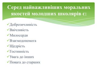 Серед найважливіших моральних
 якостей молодших школярів є:
Доброзичливість
Ввічливість
Милосердя
Взаємодопомога
Щедрість
Гостинність
Увага до інших
Повага до старших
 