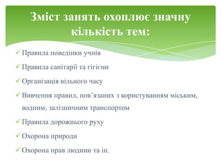 Зміст занять охоплює значну
           кількість тем:
 Правила поведінки учнів
 Правила санітарії та гігієни
 Організація вільного часу
 Вивчення правил, пов’язаних з користуванням міським,
  водним, залізничним транспортом
 Правила дорожнього руху
 Охорона природи
 Охорона прав людини та ін.
 