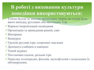 В роботі з виховання культури
    поведінки використовуються:
 Етичні бесіди за змістом прочитаних творів, на основі будь-
  якого випадку, рухливих або настільних ігор
 Корисні імпровізовані оповідання
 Організація та проведення ранків, свят
 Вікторини
 Конкурси
 Групові рухливі ігри, спортивні змагання
 Допомога слабшим в навчанні
 Усний журнал
 Постановка сценок, рольові ігри
 Перегляд телепередач, фільмів, мультфільмів з подальшим їх
  обговоренням.
 