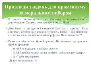 Приклади завдань для практикуму
     за моральним вибором
 В дверях зіштовхнулися два хлопчика – першокласник і
  другокласник. Хто кого повинен пропустити? Чому?

 Діти йшли на екскурсію і вимушені були взяти портфелі. Катя
  спитала у Тетяни: «Ми станемо з тобою у парі?». Таня відповіла:
  «Станемо, якщо ти понесеш мій портфель». Як вчинити Каті?

 Вчитель стоїть на автобусній зупинці. Ви підходите до зупинки.
  Щоб ви зробили?
     а) «Я б не підходив, а здалеку кивнув»
     б) «Я б зробив вигляд, що не помітив і зайшов в другі двері»
     в) «Треба заговорити»
 - Як ще можна вчинити?
 