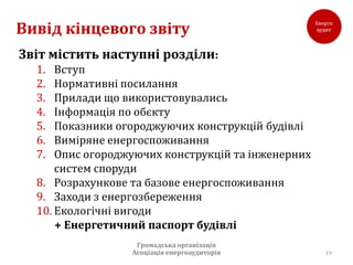 Вивід кінцевого звіту
Звіт містить наступні розділи:
  1.  Вступ
  2.  Нормативні посилання
  3.  Прилади що використовувались
  4.  Інформація по обєкту
  5.  Показники огороджуючих конструкцій будівлі
  6.  Виміряне енергоспоживання
  7.  Опис огороджуючих конструкцій та інженерних
      систем споруди
  8. Розрахункове та базове енергоспоживання
  9. Заходи з енергозбереження
  10. Екологічні вигоди
      + Енергетичний паспорт будівлі
                   Громадська організація
                  Асоціація енергоаудиторів         19
 