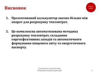 Висновок

1. Презентований калькулятор значно більше ніж
   апарат для розрахунку тепловтрат.

2. Це комплексна автоматизована методика
   розрахунку тепловтрат, складання
   енргоєфективних заходів та автоматичного
   формування кінцевого звіту та енергетичного
   паспорту.




                  Громадська організація
                 Асоціація енергоаудиторів       29
 
