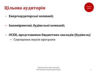 Цільова аудиторія
– Енергоаудиторські компанії;

– Інжинірингові, будівельні компанії;

– ОСББ, представники бюджетних закладів (будівель)
   – Спрощення версія програми




                    Громадська організація
                   Асоціація енергоаудиторів     3
 