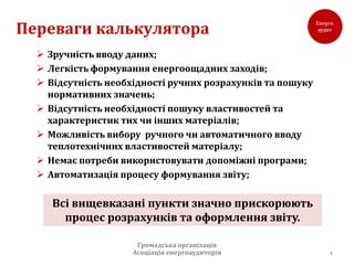 Переваги калькулятора
   Зручність вводу даних;
   Легкість формування енергоощадних заходів;
   Відсутність необхідності ручних розрахунків та пошуку
    нормативних значень;
   Відсутність необхідності пошуку властивостей та
    характеристик тих чи інших матеріалів;
   Можливість вибору ручного чи автоматичного вводу
    теплотехнічних властивостей матеріалу;
   Немає потреби використовувати допоміжні програми;
   Автоматизація процесу формування звіту;

     Всі вищевказані пункти значно прискорюють
       процес розрахунків та оформлення звіту.

                      Громадська організація
                     Асоціація енергоаудиторів              4
 