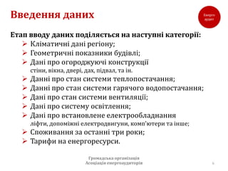 Введення даних
Етап вводу даних поділяється на наступні категорії:
    Кліматичні дані регіону;
    Геометричні показники будівлі;
    Дані про огороджуючі конструкції
       стіни, вікна, двері, дах, підвал, та ін.
      Данні про стан системи теплопостачання;
      Данні про стан системи гарячого водопостачання;
      Дані про стан системи вентиляції;
      Дані про систему освітлення;
      Дані про встановлене електрообладнання
       ліфти, допоміжні електродвигуни, комп'ютери та інше;
    Споживання за останні три роки;
    Тарифи на енергоресурси.

                             Громадська організація
                            Асоціація енергоаудиторів         6
 