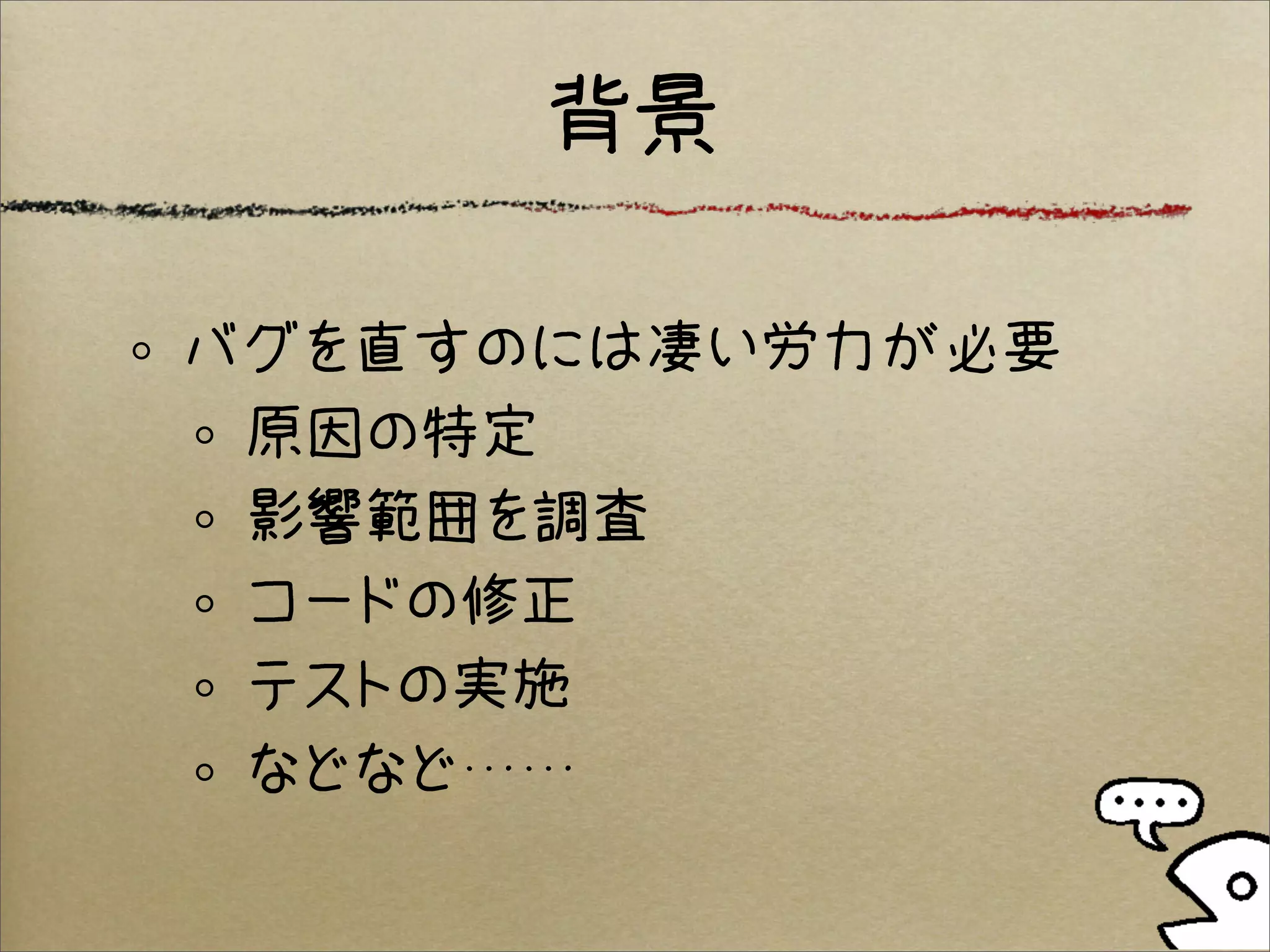 背景

バグを直すのには凄い労力が必要
 原因の特定
 影響範囲を調査
 コードの修正
 テストの実施
 などなど……
 