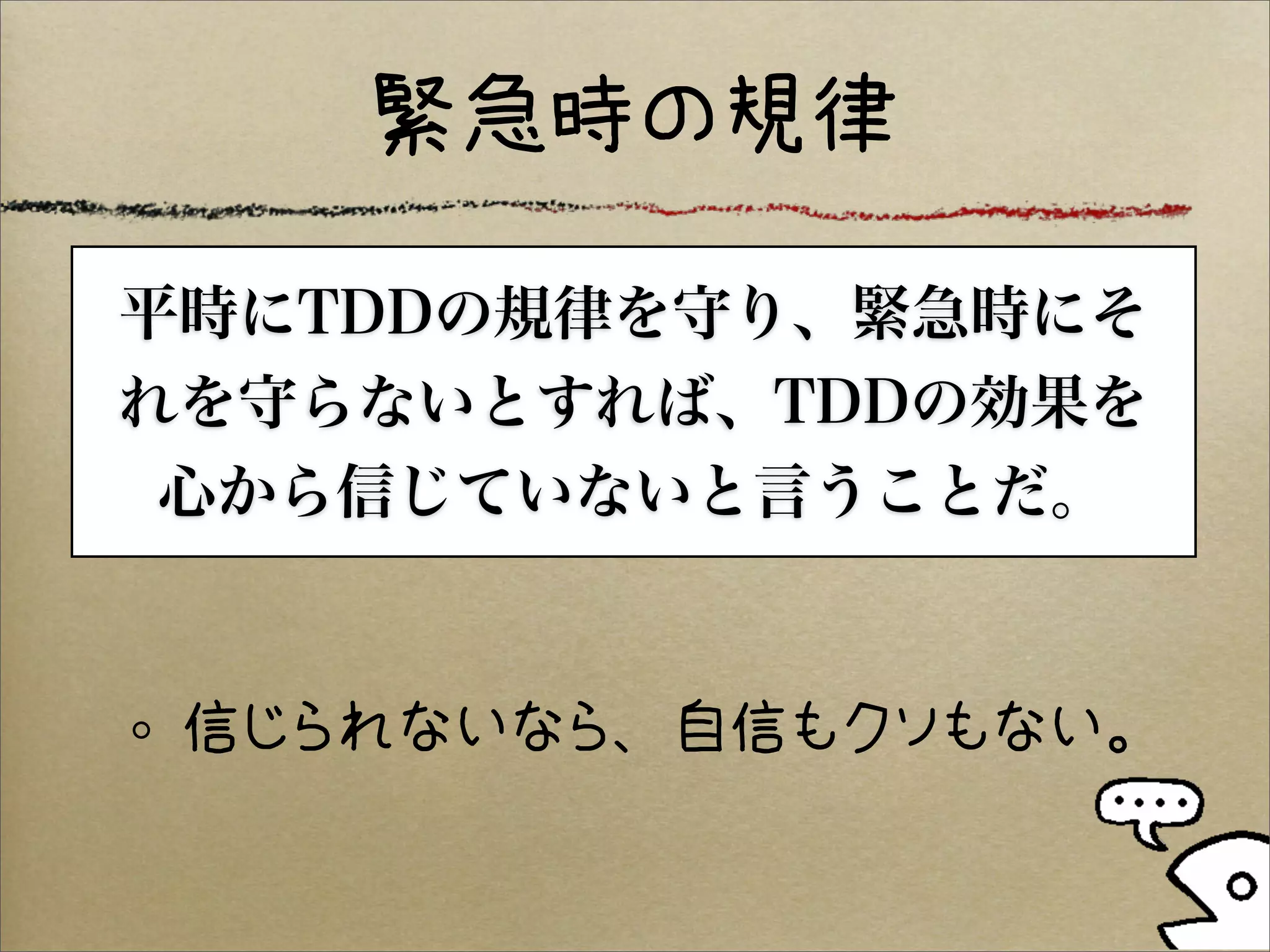 緊急時の規律

平時にTDDの規律を守り、緊急時にそ
れを守らないとすれば、TDDの効果を
 心から信じていないと言うことだ。


 信じられないなら、自信もクソもない。
 