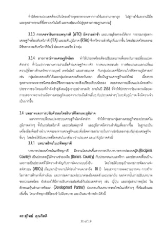 ทําใหหลายประเทศตองปรับโครงสรางอุตสาหกรรมจากการใชแรงงานราคาถูก             ไปสูการใชแรงงานฝมือ
และอุตสาหกรรมที่พึ่งพาเทคโนโลยี และจะพัฒนาไปสูอุตสาหกรรมฐานความรู

       3.3.3 การเจรจาในกรอบพหุภาคี (WTO) มีความลาชา และบรรลุขอตกลงไดยาก การรวมกลุมทาง
เศรษฐกิจทั้งระดับทวิภาคี (FTA) และระดับภูมิภาค (RTAs) จึงทวีความสําคัญเพิ่มมากขึ้น โดยประเทศไทยเองจะ
มีขอตกลงระดับทวิภาคีกับ 8 ประเทศ และอีก 2 กลุม

       3.3.4 ภาวการณทางเศรษฐกิจโลก ทําใหประเทศไทยตองปรับบทบาทเพื่อรองรับการเปลี่ยนแปลง
ดังกลาว ทั้งในแงการขยายความรวมมือดานเศรษฐกิจการคา การคมนาคมขนสง การพัฒนาและแลกเปลี่ยน
ความรูทั้งทางดานทรัพยากรมนุษย เทคโนโลยี และสารสนเทศ กับกลุมประเทศที่มีความใกลชิดทางภูมิศาสตร
เชน กลุมประเทศเอเชียใตและกลุมประเทศเอเชียตะวันออก เพื่อเปนฐานเศรษฐกิจแหงใหม               เนื่องจาก
อุตสาหกรรมหลายชนิดของไทยมีขีดความสามารถเชิงเปรียบเทียบนอยลง ตลอดจนการเปลี่ยนแปลงโครงสราง
ประชากรของไทยเองที่กําลังเขาสูสังคมผูสูงอายุอยางรวดเร็ว ภายในป 2553 ที่ทําใหประชากรวัยแรงงานนอยลง
การแสวงหาความรวมมือทางเศรษฐกิจและความรวมมือดานอื่นๆ กับประเทศตางๆ ในระดับภูมิภาค จึงมีความจํา
เปนมากขึ้น

3.4 บทบาทและการปรับตัวของไทยในเวทีโลกและภูมิภาค
         ผลจากการเปลี่ยนแปลงระบบเศรษฐกิจโลกดังกลาว         ทําใหการรวมกลุมทางเศรษฐกิจของประเทศใน
ภูมิภาคตางๆ ทั้งในระดับทวิภาคี และระดับพหุภาคี และภูมิภาคมีความสําคัญเพิ่มมากขึ้น ในฐานะเปน
เครื่องมือเพื่อสรางอํานาจตอรองทางเศรษฐกิจและเพิ่มขีดความสามารถในการแขงขันของกลุมกับกลุมเศรษฐกิจ
อื่นๆ โดยไทยไดมีบทบาทที่โดดเดนในเวทีระหวางประเทศ และเวทีภูมิภาคดังนี้
        3.4.1 บทบาทไทยในเวทีพหุภาคี
         บทบาทประเทศไทยในเวทีพหุภาคี มีความโดดเดนขึ้นจากการปรับบทบาทจากประเทศผูรับ(Recipient
Country) เปนประเทศผูใหความชวยเหลือ (Donors Country) กับประเทศแถบแอฟริกา และประเทศเพื่อนบาน
และการเปนประเทศที่ใหความสําคัญกับการพัฒนาแบบยั่งยืน              โดยไทยไดบรรลุเปาหมายการพัฒนาแหง
สหัสวรรษ (MDGs) เกือบทุกเปาหมายไดกอนกําหนดเวลาถึง 10 ป โดยเฉพาะการลดความยากจน การสราง
โอกาสการศึกษาที่เทาเทียม และการลดการแพรระบาดของโรคเอดส และมาลาเรีย นอกจากนั้นการปรับบทบาท
ของประเทศไทย ยังสงผลใหมีการปรับความสัมพันธกับประเทศตางๆ เชน ญี่ปุน และกลุมสหภาพยุโรป ใน
ลักษณะหุนสวนการพัฒนา (Development Partner) ประกอบกับบทบาทของไทยในเวทีตางๆ ที่เขมแข็งและ
เพิ่มขึ้น โดยเวทีพหุภาคีที่ไทยเขาไปมีบทบาท และเปนสมาชิกหลัก มีดังนี้




ดร.สุวิทย คุณกิตติ
                                                11 of 19
 