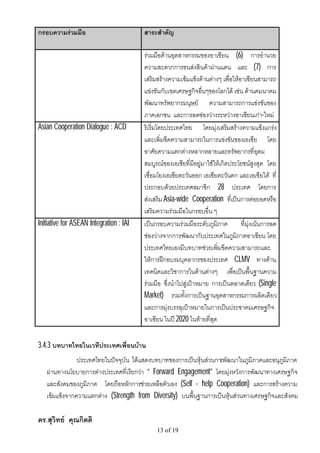 กรอบความรวมมือ                          สาระสําคัญ

                                         รวมมือดานอุตสาหกรรมของอาเซียน (6) การอํานวย
                                         ความสะดวกการขนสงสินคาผานแดน และ (7) การ
                                         เสริมสรางความเขมแข็งดานตางๆ เพื่อใหอาเซียนสามารถ
                                         แขงขันกับเขตเศรษฐกิจอื่นๆของโลกได เชน ดานคมนาคม
                                         พัฒนาทรัพยากรมนุษย ความสามารถการแขงขันของ
                                         ภาคเอกชน และการลดชองวางระหวางอาเซียนเกา-ใหม
Asian Cooperation Dialogue : ACD         ริเริ่มโดยประเทศไทย โดยมุงเสริมสรางความแข็งแกรง
                                         และเพิ่มขีดความสามารถในการแขงขันของเอเชีย โดย
                                         อาศัยความแตกตางหลากหลายและทรัพยากรที่อุดม
                                         สมบูรณของเอเชียที่มีอยูมาใชใหเกิดประโยชนสูงสุด โดย
                                         เชื่อมโยงเอเชียตะวันออก เอเชียตะวันตก และเอเชียใต ที่
                                         ประกอบดวยประเทศสมาชิก 28 ประเทศ โดยการ
                                         สงเสริม Asia-wide Cooperation ที่เปนการตอยอดหรือ
                                         เสริมความรวมมือในกรอบอื่น ๆ
Initiative for ASEAN Integration : IAI   เปนกรอบความรวมมือระดับภูมิภาค          ที่มุงเนนการลด
                                         ชองวางจากการพัฒนากับประเทศในภูมิภาคอาเซียน โดย
                                         ประเทศไทยเองมีบทบาทชวยเพิ่มขีดความสามารถและ
                                         ใหการฝกอบรมบุคลากรของประเทศ CLMV ทางดาน
                                         เทคนิคและวิชาการในดานตางๆ เพื่อเปนพื้นฐานความ
                                         รวมมือ ซึ่งนําไปสูเปาหมาย การเปนตลาดเดียว (Single
                                         Market) รวมทั้งการเปนฐานอุตสาหกรรมการผลิตเดียว
                                         และการมุงบรรลุเปาหมายในการเปนประชาคมเศรษฐกิจ
                                         อาเซียน ในป 2020 ในทายที่สุด


3.4.3 บทบาทไทยในเวทีประเทศเพื่อนบาน
               ประเทศไทยในปจจุบัน ไดแสดงบทบาทของการเปนหุนสวนการพัฒนาในภูมิภาคและอนุภูมิภาค
   ผานทางนโยบายการตางประเทศที่เรียกวา “ Forward Engagement” โดยมุงหวังการพัฒนาทางเศรษฐกิจ
   และสังคมของภูมิภาค โดยถือหลักการชวยเหลือตัวเอง (Self - help Cooperation) และการสรางความ
   เขมแข็งจากความแตกตาง (Strength from Diversity) บนพื้นฐานการเปนหุนสวนทางเศรษฐกิจและสังคม

ดร.สุวิทย คุณกิตติ
                                              13 of 19
 