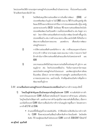 โดยประเทศไทยไดมีการรวมกลุมทางเศรษฐกิจกับประเทศเพื่อนบานในหลายกรอบ ทั้งประเทศในแถบเอเชีย
   ใต เอเชียตะวันออกเฉียงใต โดย
              1)              ไทยไดสนับสนุนใหความชวยเหลือทางการเงินเพื่อการพัฒนา (ODA) แก
                              ประเทศดอยพัฒนาในภูมิภาค ในป 2003 ประมาณ 167 ลานเหรียญสหรัฐ หรือ
                              รอยละ 0.13 ของรายไดประชาชาติ ซึ่งมากกวาประเทศออสเตรเลีย ญี่ปุน สหรัฐ
                              และหลายประเทศใน OECD โดยรอยละ 93 ของความชวยเหลือของไทยไปยัง
                              ประเทศดอยพัฒนาในทวีปแอฟริกา รวมทั้งประเทศเพื่อนบาน เชน กัมพูชา ลาว
                              พมา โดยการใหความชวยเหลือดังกลาวจะเนนการพัฒนาโครงสรางพื้นฐานใน
                              ประเทศเพื่อนบาน เชน การสรางถนน สะพาน เขื่อน และโรงไฟฟา ซึ่งถือเปนการ
                              พัฒนาความเชื่อมโยงทางคมนาคม และพลังงาน เพื่อรองรับการพัฒนา
                              เศรษฐกิจระยะยาว
              2)              การใหความชวยเหลือดานเทคนิควิชาการ เชน การฝกอบรมบุคลากรในสาขา
                              ตางๆ อาทิ การศึกษา สาธารณสุข เกษตร คมนาคม การเงิน การธนาคาร ไทยก็
                              มีการดําเนินการใหความชวยเหลือในลักษณะเดียวกันกับสหประชาชาติ และ
                              ADB
              3)              บทบาทและแนวคิดริเริ่มในทุกกรอบความรวมมือทั้งระดับพหุภาคี ภูมิภาค และ
                              อนุภูมิภาค เชน ไทยกับประเทศเพื่อนบาน จึงเปนการแสวงหาโอกาสและ
                              ผลประโยชนทางเศรษฐกิจรวมกันในระยะแรก และพัฒนาสูประเด็นทางสังคม
                              สิ่งแวดลอม เมื่อพบวา สภาพการพัฒนาทางเศรษฐกิจ และสังคมที่แตกตางกัน
                              มากของประเทศยากจน และร่ํารวยนั้น ทายที่สุดแลวจะเปนตัวการที่ฉุดรั้งการ
                              พัฒนาของทั้งภูมิภาค

3..4.4 ความเชื่อมโยงทางเศรษฐกิจระหวางไทยและประเทศเพื่อนบาน ดานการคาการลงทุน มีดังนี้

      1)     ไทยเปนคูคาสําคัญและเปนนักลงทุนรายใหญในประเทศ CLMV ความสัมพันธทางการคา
           ระหวางไทยและประเทศ CLMV เพิ่มขึ้นอยางตอเนื่องทุกป โดยเฉพาะการคาชายแดน แตโดยสวน
           ใหญไทยเปนฝายไดดุลการคา และศักยภาพการคาในกลุมมีโอกาสขยายตัวเพิ่มขึ้นเรื่อยๆ เนื่องจาก
           แนวโนมที่ประเทศ CLMV เพิ่มความเชื่อมโยงกับการคาภายในอนุภูมิภาคสูงขึ้นมาก โดยเฉพาะลาว
           มากถึง 67.3 % ในป 2546
                   • ตําแหนงที่ตั้งซึ่งอยูจุดกึ่งกลางของอินโดจีน ทําใหไทยมีความไดเปรียบในการทําการคา
                     กับ CLMV ซึ่งตลาดประเทศในเพื่อนบานพึ่งพาสินคาจากไทยเปนหลัก โดยไทยติด
                     อันดับ 1-5 ของผูสงออกสินคาไปยังประเทศ CLMV ระหวางป 2530-2547 ซึ่งสินคาที่
ดร.สุวิทย คุณกิตติ
                                               14 of 19
 