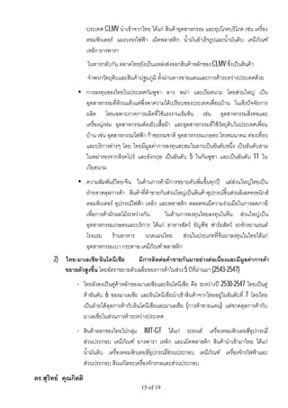 ประเทศ CLMV นําเขาจากไทย ไดแก สินคาอุตสาหกรรม และอุปโภคบริโภค เชน เครื่อง
                      คอมพิวเตอร แผงวงจรไฟฟา เม็ดพลาสติก น้ํามันสําเร็จรูปและน้ํามันดิบ เคมีภัณฑ
                      เหล็ก ยางพารา
                      ในทางกลับกัน ตลาดไทยยังเปนแหลงสงออกสินคาหลักของ CLMV ซึ่งเปนสินคา
                      จําพวกวัตถุดิบและสินคาปฐมภูมิ ทั้งผานทางชายแดนและการคาระหวางประเทศดวย
                 • การลงทุนของไทยในประเทศกัมพูชา ลาว พมา และเวียดนาม โดยสวนใหญ เปน
                   อุตสาหกรรมที่ลวนแลวแตพึ่งพาความไดเปรียบของประเทศเพื่อนบาน ในเชิงปจจัยการ
                   ผลิต โดยเฉพาะภาคการผลิตที่ใชแรงงานเขมขน เชน อุตสาหกรรมสิ่งทอและ
                   เครื่องนุงหม อุตสาหกรรมตัดเย็บเสื้อผา และอุตสาหกรรมที่ใชวัตถุดิบในประเทศเพื่อน
                   บาน เชน อุตสาหกรรมไฟฟา กาซธรรมชาติ อุตสาหกรรมเกษตร โทรคมนาคม ทองเที่ยว
                   และบริการตางๆ โดย ไทยมีมูลคาการลงทุนสะสมในลาวเปนอันดับหนึ่ง เปนอันดับสาม
                   ในพมารองจากสิงคโปร และอังกฤษ เปนอันดับ 5 ในกัมพูชา และเปนอันดับ 11 ใน
                   เวียดนาม
                 • ความสัมพันธไทย-จีน ในดานการคามีการขยายตัวเพิ่มขึ้นทุกป แตสวนใหญไทยเปน
                   ฝายขาดดุลการคา สินคาที่คาขายกันสวนใหญเปนสินคาอุปกรณชิ้นสวนอิเลคทรอนิกส
                   คอมพิวเตอร อุปกรณไฟฟา เหล็ก และพลาสติก ตลอดจนมีความรวมมือในการลดภาษี
                   เพื่อการคาผักผลไมระหวางกัน      ในดานการลงทุนไทยลงทุนในจีน สวนใหญเปน
                   อุตสาหกรรมเกษตรและบริการ ไดแก อาหารสัตว ธัญพืช ฟารมสัตว รถจักรยานยนต
                   โรงแรม รานอาหาร นวดแผนไทย สวนในประเภทที่จีนมาลงทุนในไทยไดแก
                   อุตสาหกรรมเบา กระดาษ เคมีภัณฑ พลาสติก
       2)   ไทย-มาเลเซีย-อินโดนีเซีย       มีการติดตอคาขายกันมาอยางตอเนื่องและมีมูลคาการคา
            ขยายตัวสูงขึ้น โดยอัตราขยายตัวเฉลี่ยของการคาในชวง 5 ปที่ผานมา (2543-2547)
                • ไทยยังคงเปนคูคาหลักของมาเลเซียและอินโดนีเซีย คือ ระหวางป 2530-2547 ไทยเปนคู
                  คาอันดับ 6 ของมาเลเซีย และอินโดนีเซียนําเขาสินคาจากไทยอยูในอันดับที่ 7 โดยไทย
                  เปนฝายไดดุลการคากับอินโดนีเซียและมาเลเซีย (การคาชายแดน) แตขาดดุลการคากับ
                  มาเลเซียในสวนการคาระหวางประเทศ
                • สินคาออกของไทยไปกลุม IMT-GT ไดแก รถยนต เครื่องคอมพิวเตอร/อุปกรณ/
                  สวนประกอบ เคมีภัณฑ ยางพารา เหล็ก และเม็ดพลาสติก สินคานําเขามาไทย ไดแก
                  น้ํามันดิบ เครื่องคอมพิวเตอร/อุปกรณ/สวนประกอบ เคมีภัณฑ เครื่องจักรไฟฟาและ
                  สวนประกอบ สินแรโลหะเครื่องจักรกลและสวนประกอบ
ดร.สุวิทย คุณกิตติ
                                             15 of 19
 