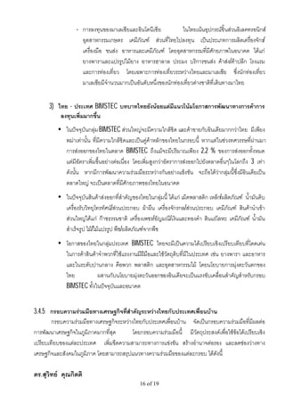 • การลงทุนของมาเลเซียและอินโดนีเซีย           ในไทยเนนอุปกรณชิ้นสวนอิเลคทรอนิกส
                    อุตสาหกรรมเกษตร เคมีภัณฑ สวนที่ไทยไปลงทุน เปนประเภทการผลิตเครื่องจักร/
                    เครื่องมือ ขนสง อาหารและเคมีภัณฑ โดยอุตสาหกรรมที่มีศักยภาพในอนาคต ไดแก
                    ยางพาราและแปรรูปไมยาง อาหารฮาลาล ประมง บริการขนสง คาสง/คาปลีก โรงแรม
                    และการทองเที่ยว โดยเฉพาะการทองเที่ยวระหวางไทยและมาเลเซีย ซึ่งนักทองเที่ยว
                    มาเลเซียมีจํานวนมากเปนอันดับหนึ่งของนักทองเที่ยวตางชาติที่เดินทางมาไทย


      3) ไทย - ประเทศ BIMSTEC บทบาทไทยยังนอยแตมีแนวโนมโอกาสการพัฒนาทางการคาการ
          ลงทุนเพิ่มมากขึ้น
          • ในปจจุบันกลุม BIMSTEC สวนใหญจะมีความใกลชิด และคาขายกับอินเดียมากกวาไทย มีเพียง
            พมาเทานั้น ที่มีความใกลชิดและเปนคูคาหลักของไทยในกรอบนี้ หากแตในชวงทศวรรษที่ผานมา
            การสงออกของไทยในตลาด BIMSTEC ถึงแมจะมีปริมาณเพียง 2.2 % ของการสงออกทั้งหมด
            แตมีอัตราเพิ่มขึ้นอยางตอเนื่อง โดยเพิ่มสูงกวาอัตราการสงออกไปยังตลาดอื่นๆในโลกถึง 3 เทา
            ดังนั้น หากมีการพัฒนาความรวมมือระหวางกันอยางแข็งขัน จะถือไดวากลุมนี้ซึ่งมีอินเดียเปน
            ตลาดใหญ จะเปนตลาดที่มีศักยภาพของไทยในอนาคต
          • ในปจจุบันสินคาสงออกที่สําคัญของไทยในกลุมนี้ ไดแก เม็ดพลาสติก เหล็ก/ผลิตภัณฑ น้ํามันดิบ
            เครื่องรับวิทยุโทรทัศน/สวนประกอบ ผาผืน เครื่องจักรกล/สวนประกอบ เคมีภัณฑ สินคานําเขา
            สวนใหญไดแก กาซธรรมชาติ เครื่องเพชร/อัญมณี/เงินและทองคํา สินแรโลหะ เคมีภัณฑ น้ํามัน
            สําเร็จรูป ไม/ไมแปรรูป พืช/ผลิตภัณฑจากพืช
          • โอกาสของไทยในกลุมประเทศ BIMSTEC ไทยจะมีเปนความไดเปรียบเชิงเปรียบเทียบที่โดดเดน
            ในการคาสินคาจําพวกที่ใชแรงงานมีฝมือและใชวัตถุดิบที่มีในประเทศ เชน ยางพารา และอาหาร
            และในระดับปานกลาง คือพวก พลาสติก และอุตสาหกรรมไม โดยนโยบายการมุงตะวันตกของ
            ไทย           ผสานกับนโยบายมุงตะวันออกของอินเดียจะเปนแรงขับเคลื่อนสําคัญสําหรับกรอบ
            BIMSTEC ทั้งในปจจุบันและอนาคต


3.4.5 กรอบความรวมมือทางเศรษฐกิจที่สําคัญระหวางไทยกับประเทศเพื่อนบาน
        กรอบความรวมมือทางเศรษฐกิจระหวางไทยกับประเทศเพื่อนบาน จัดเปนกรอบความรวมมือที่มีผลตอ
การพัฒนาเศรษฐกิจในภูมิภาคมากที่สุด      โดยกรอบความรวมมือนี้ มีวัตถุประสงคเพื่อใชขอไดเปรียบเชิง
เปรียบเทียบของแตละประเทศ เพิ่มขีดความสามารถทางการแขงขัน สรางอํานาจตอรอง และลดชองวางทาง
เศรษฐกิจและสังคมในภูมิภาค โดยสามารถสรุปแนวทางความรวมมือของแตละกรอบ ไดดังนี้

ดร.สุวิทย คุณกิตติ
                                               16 of 19
 