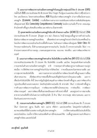 1) แผนงานการพัฒนาความรวมมือทางเศรษฐกิจในอนุภูมิภาคลุมแมน้ําโขง 6 ประเทศ (GMS)
   กอตั้งในป 2535 ประกอบดวยสมาชิก 6 ประเทศ ไดแก กัมพูชา จีน (ยูนนานและตอมาเพิ่มกวางสี) สปป.ลาว
   ไทย และเวียดนาม โดยความชวยเหลือของ ADB ซึ่งมุงเนนการพัฒนาเศรษฐกิจ ผานการเชื่อมโยงตามแนว
   เศรษฐกิจ (Economic Corridor) การเพิ่มขีดความสามารถการแขงขันและกระชับความสัมพันธของชุมชน
   หรือยุทธศาสตร 3Cs Connectivity Competitiveness Community โดยมีความรวมมือ 9 สาขา ครอบคลุม
   ดานโครงสรางพื้นฐาน สังคมสิ่งแวดลอม และ พลังงาน เปนสาขาหลัก
          2) ยุทธศาสตรความรวมมือทางเศรษฐกิจอิระวดี-เจาพระยา-แมโขง (ACMECS) ริเริ่มในป 2546
   ประกอบดวยสมาชิก 5 ประเทศ (กัมพูชา ลาว พมา เวียดนาม ไทย) โดยอยูบนพื้นฐานการสรางความเปน
   หุนสวนการพัฒนาทางเศรษฐกิจและสังคม เพื่อลดชองวางทางเศรษฐกิจระหวางไทยกับประเทศเพื่อนบาน
   โดยเนนการพัฒนาแบบองครวมในบริเวณพื้นที่ชายแดน ในลักษณะการพัฒนาเมืองคูแฝด Sister Cities ที่มี
   กิจกรรมการผลิตรวมกัน ทั้งดานเกษตรและอุตสาหกรรมรวมกัน โดยเนน 5 สาขาความรวมมือ ไดแก การ
   อํานวยความสะดวกดานการลงทุน เกษตรและอุตสาหกรรม คมนาคม ทองเที่ยว และการพัฒนาทรัพยากร
   มนุษย
        3) แผนงานการพัฒนาเขตเศรษฐกิจสามฝาย อินโดนีเซีย-มาเลเซีย-ไทย (IMT-GT) ริเริ่มในป 2536
   ประกอบดวยประเทศสมาชิก 3 ประเทศ คือ อินโดนีเซีย มาเลเซีย และไทย โดยมุงผลักดันความรวมมือ
   ภาคเอกชนในดานความรวมมือทางเศรษฐกิจ อาทิ การลงทุนทางดานพัฒนาฐานการผลิตและการแปรูป
   ตอเนื่อง การใชทรัพยากรทางเศรษฐกิจรวมกันในภาคใตของไทย ภาคเหนือและตะวันตกของมาเลเซีย และ
   เกาะสุมาตราของอินโดนีเซีย           และการแสวงหาความรวมมือในการพัฒนาโครงสรางพื้นฐานและการเชื่อม
   เสนทางคมนาคม เพื่อพัฒนาศักยภาพของพื้นที่ชายแดนที่อยูติดกันระหวางไทยและมาเลเซีย และการ
   เชื่อมโยงกับอินโดนีเซีย ทั้งนี้ โดยภาครัฐเปนผูสนับสนุนดานการพัฒนาโครงสรางพื้นฐาน และการพัฒนาดาน
   กฎระเบียบเพื่ออํานวยความสะดวก โดยปจจุบันมีความรวมมือ 6 สาขาหลัก ไดแก การโครงสรางพื้นฐาน
   การคาและการพัฒนาจากจุดเริ่มแรก การพัฒนาตลาดเสรีดานโทรคมนาคม การทองเที่ยว การพัฒนา
   ทรัพยากรมนุษย และการพัฒนาพื้นที่นอกเขตเมืองและการคาระหวางพื้นที่ และอยูระหวางการขยายเพิ่ม
   สาขาความรวมมือที่จําเปนในสถานการณปจจุบันอีก 3 ดาน ไดแก สาธารณสุข พลังงานทดแทน และการ
   ปองกันและบรรเทาสาธารณภัย
       4) กรอบความรวมมือทางเศรษฐกิจ (BIMST-EC) ริเริ่มในป 2540 ประกอบดวยสมาชิก 7 ประเทศ
   ไดแก บังคลาเทศ ภูฐาน อินเดีย พมา เนปาล ศรีลังกา และประเทศไทย โดยมุงหวังการเสริมสราง
   สภาพแวดลอมที่เอื้ออํานวยตอการเจริญเติบโตทางเศรษฐกิจ        การใหความชวยเหลือในประเด็นที่เปน
   ผลประโยชนรวม รวมทั้งการใหความชวยเหลือดานการฝกอบรมและวิจัย บนพื้นฐานของความเทาเทียมทาง
   เศรษฐกิจ สังคม และเทคโนโลยี


ดร.สุวิทย คุณกิตติ
                                              17 of 19
 