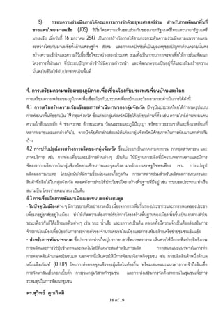 5)      กรอบความรวมมือภายใตคณะกรรมการวาดวยยุทธศาสตรรวม สําหรับการพัฒนาพื้นที่
   ชายแดนไทย-มาเลเซีย (JDS) ริเริ่มโดยความเห็นชอบรวมกันของนายกรัฐมนตรีไทยและนายกรัฐมนตรี
   มาเลเซีย เมื่อวันที่ 16 มกราคม 2547 เปนการสรางโอกาสใหสามารถกระตุนความรวมมือตามแนวชายแดน
   ระหวางไทยกับมาเลเซียทั้งดานเศรษฐกิจ สังคม และการลดปจจัยที่เปนมูลเหตุของปญหาดานความมั่นคง
   สรางความเขาใจและความไวเนื้อเชื่อใจระหวางสองประเทศ รวมทั้งเปนกรอบการเจรจาเพื่อใหการรวมพัฒนา
   โครงการที่ผานมา ที่ประสบปญหาลาชาใหมีความกาวหนา และพัฒนาความเปนอยูที่ดีและเสริมสรางความ
   มั่นคงในชีวิตใหกับประชาชนในพื้นที่


4. การเตรียมความพรอมของภูมิภาคเพื่อเชื่อมโยงกับประเทศเพื่อนบานและโลก
การเตรียมความพรอมของภูมิภาคเพื่อเชื่อมโยงกับประเทศเพื่อนบานและโลกสามารถดําเนินการไดดังนี้
4.1 การเสริมสรางความเขมแข็งของการดําเนินงานของกลุมจังหวัด ปจจุบันประเทศไทยไดกําหนดรูปแบบ
การพัฒนาพื้นทีออกเปน 19 กลุมจังหวัด ซึ่งแตละกลุมจังหวัดมีขอไดเปรียบดานที่ตั้ง เชน ความใกลดานพรมแดน
ความใกลถนนหลัก 4 ชองจราจร ลักษณะเดน วัฒนธรรมและภูมิปญญา ทรัพยากรธรรมชาติและสิ่งแวดลอมที่
หลากหลายและแตกตางกันไป จากปจจัยดังกลาวสงผลใหแตละกลุมจังหวัดมีศักยภาพในการพัฒนาแตกตางกัน
บาง
4.2 การปรับปรุงโครงสรางการผลิตของกลุมจังหวัด ซึ่งแบงออกเปนภาคเกษตรกรรม ภาคอุตสาหกรรม และ
ภาคบริการ เชน การทองเที่ยวและบริการดานตางๆ เปนตน ใหมีฐานการผลิตที่มีความหลากหลายและมีการ
จัดสรรการผลิตภายในกลุมจังหวัดตามศักยภาพและจุดแข็งตามหลักการเศรษฐกิจพอเพียง เชน การแปรรูป
ผลิตผลการเกษตร โดยมุงเนนใหมีการเชื่อมโยงและเกื้อกูลกัน การหาตลาดรวมสําหรับผลิตผลการเกษตรและ
สินคาที่ผลิตไดในกลุมจังหวัด ตลอดทั้งการรวมใชประโยชนโครงสรางพื้นฐานที่มีอยู เชน ระบบชลประทาน ทาเรือ
สนามบิน โครงขายคมนาคม เปนตน
4.3 การเชื่อมโยงการพัฒนาเมืองและชนบทอยางสมดุล
- ในปจจุบันเมืองตางๆ มีการขยายตัวอยางรวดเร็ว เนื่องจากการเพิ่มขึ้นของประชากรและการอพยพของประชา
เพื่อมาอยูอาศัยอยูในเมือง ทําใหเกิดความตองการใชบริการโครงสรางพื้นฐานของเมืองเพิ่มขึ้นเปนเงาตามตัวใน
ขณะเดียวกันก็ไดสรางมลพิษตางๆ เชน ขยะ น้ําเสีย และอากาศเปนตน ตลอดทั้งมีความจําเปนตองสงเสริมการ
จางงานในเมืองเพื่อปองกันการกระจายตัวของจํานวนคนจนในเมืองและการเสริมสรางเครือขายชุมชนเขมแข็ง
- สําหรับการพัฒนาชนบท ซึ่งประชากรสวนใหญประกอบอาชีพเกษตรกรรม เห็นควรใหมการเพิ่มประสิทธิภาพ
                                                                                           ี
การผลิตและการใชปุยชีวภาพและเทคโนโลยีที่เหมาะสมสําหรับการผลิต                 การเสนอแนะแนวทางในการทํา
การตลาดสินคาเกษตรในชนบท นอกจากนี้เห็นควรใหมีการพัฒนาวิสาหกิจชุมชน เชน การผลิตสินคาหนึ่งตําบล
หนึ่งผลิตภัณฑ (OTOP) โดยการตอยอดจุดแข็งของผูผลิตในทองถิ่น พรอมเสนอแนะแนวทางการเขาถึงสินเชื่อ
การจัดหาสินเชื่อดอกเบี้ยต่ํา การรวมกลุมวิสาหกิจชุมชน และการสงเสริมการจัดตั้งสหกรณในชุมชนเพื่อการ
ระดมทุนในการพัฒนาชุมชน
ดร.สุวิทย คุณกิตติ
                                                 18 of 19
 