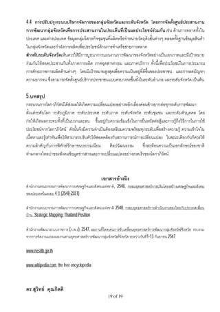 4.4 การปรับปรุงระบบบริหารจัดการของกลุมจังหวัดและระดับจังหวัด โดยการจัดตั้งศูนยประสานงาน
การพัฒนากลุมจังหวัดเพื่อการประสานงานในประเด็นที่เปนผลประโยชนรวมกัน เชน ดานการตลาดทั้งใน
ประเทศ และตางประเทศ ขอมูลกลุมวิสาหกิจชุมชุนที่ผลิตหรือจําหนายวัตถุดิบขั้นตางๆ ตลอดทั้งฐานขอมูลสินคา
ในกลุมจังหวัดและกําลังการผลิตเพื่อประโยชนดานการทําเครือขายการตลาด
สําหรับระดับจังหวัดเห็นควรใหมีการบูรณาการแผนงานการพัฒนาของจังหวัดอยางเปนเอกภาพและมีเปาหมาย
รวมกันใหสอดประสานกันทั้งภาคการผลิต ภาคอุตสาหกรรม และภาคบริการ ทั้งนี้เพื่อประโยชนในการประมาณ
การศักยภาพการผลิตดานตางๆ โดยมีเปาหมายสูงสุดเพื่อความเปนอยูที่ดีขึ้นของประชาชน และการลดปญหา
ความยากจน ซึ่งสามารถจัดตั้งศูนยบริการประชาชนแบบครบวงจรขึ้นทั้งในระดับอําเภอ และระดับจังหวัด เปนตน

5.บทสรุป
กระบวนการโลกาภิวัตนไดสงผลใหเกิดความเปลี่ยนแปลงอยางหลีกเลี่ยงคอนขางยากตอทุกระดับการพัฒนา
ตั้งแตระดับโลก ระดับภูมิภาค ระดับประเทศ ระดับภาค ระดับจังหวัด ระดับชุมชน และระดับตัวบุคคล โดย
กอใหเกิดผลกระทบทั้งที่เปนบวกและลบ ขึ้นอยูกับความเขมแข็งในการยืนหยัดตอสูและการรูถึงวิธีการในการใช
ประโยชนจากโลกาภิวัตน ดังนั้นจึงมีความจําเปนตองเตรียมความพรอมทุกระดับเพื่อสรางความรู ความเขาใจใน
เนื้อหาและรูเทาทันเพื่อใหสามารถปรับตัวใหสอดคลองกับสถานการณการเปลี่ยนแปลง ในขณะเดียวกันก็ควรให
ความสําคัญกับการพิทักษรักษาขนบธรรมเนียม ศิลปวัฒนธรรม ซึ่งสะทอนความเปนเอกลักษณของชาติ
ทามกลางไหลบาของสังคมขอมูลขาวสารและการเปลี่ยนแปลงอยางรวดเร็วของโลกาภิวัตน



                                               เอกสารอางอิง
สํานักงานคณะกรรมการพัฒนาการเศรษฐกิจและสังคมแหงชาติ, 2548, กรอบยุทธศาสตรการปรับโครงสรางเศรษฐกิจและสังคม
ของประเทศในระยะ 4 ป (2548-2551)

สํานักงานคณะกรรมการพัฒนาการเศรษฐกิจและสังคมแหงชาติ 2548, กรอบยุทธศาสตรการดําเนินงานของไทยกับประเทศเพื่อน
บาน Strategic Mapping: Thailand Position

สํานักงานพัฒนาระบบราชการ (ก.พ.ร), 2547, ผลงานที่โดดเดนการขับเคลื่อนยุทธศาสตรการพัฒนากลุมจังหวัด/จังหวัด รวบรวม
จากการจัดงานแถลงผลงานตามยุทธศาสตรการพัฒนากลุมจังหวัด/จังหวัด ระหวางวันที1-13 กันยายน 2547
                                                                            ่

www.nesdb.go.th

www.wikipedia.com, the free encyclopedia



ดร.สุวิทย คุณกิตติ
                                                   19 of 19
 