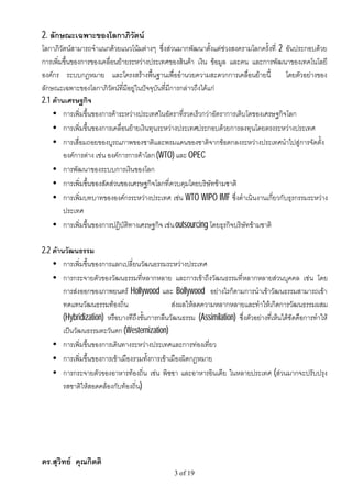 2. ลักษณะเฉพาะของโลกาภิวัตน
โลกาภิวัตนสามารถจําแนกดวยแนวโนมตางๆ ซึ่งสวนมากพัฒนาตั้งแตชวงสงครามโลกครั้งที่ 2 อันประกอบดวย
การเพิ่มขึ้นของการของเคลื่อนยายระหวางประเทศของสินคา เงิน ขอมูล และคน และการพัฒนาของเทคโนโลยี
องคกร ระบบกฎหมาย และโครงสรางพื้นฐานเพื่ออํานวยความสะดวกการเคลื่อนยายนี้             โดยตัวอยางของ
ลักษณะเฉพาะของโลกาภิวัตนที่มีอยูในปจจุบันที่มีการกลาวถึงไดแก
2.1 ดานเศรษฐกิจ
    • การเพิ่มขึ้นของการคาระหวางประเทศในอัตราที่รวดเร็วกวาอัตราการเติบโตของเศรษฐกิจโลก
    • การเพิ่มขึ้นของการเคลื่อนยายเงินทุนระหวางประเทศประกอบดวยการลงทุนโดยตรงระหวางประเทศ
    • การเสื่อมถอยของบูรณภาพของชาติและพรมแดนของชาติจากขอตกลงระหวางประเทศนําไปสูการจัดตั้ง
        องคการตาง เชน องคการการคาโลก (WTO) และ OPEC
    • การพัฒนาของระบบการเงินของโลก
    • การเพิ่มขึ้นของสัดสวนของเศรษฐกิจโลกที่ควบคุมโดยบริษัทขามชาติ
    • การเพิ่มบทบาทขององคกรระหวางประเทศ เชน WTO WIPO IMF ซึ่งดําเนินงานเกี่ยวกับธุรกรรมระหวาง
        ประเทศ
    • การเพิ่มขึ้นของการปฏิบัติทางเศรษฐกิจ เชน outsourcing โดยธุรกิจบริษัทขามชาติ

2.2 ดานวัฒนธรรม
    • การเพิ่มขึ้นของการแลกเปลี่ยนวัฒนธรรมระหวางประเทศ
    • การกระจายตัวของวัฒนธรรมที่หลากหลาย และการเขาถึงวัฒนธรรมที่หลากหลายสวนบุคคล เชน โดย
        การสงออกของภาพยนตร Hollywood และ Bollywood อยางไรก็ตามการนําเขาวัฒนธรรมสามารถเขา
        ทดแทนวัฒนธรรมทองถิ่น                   สงผลใหลดความหลากหลายและทําใหเกิดการวัฒนธรรมผสม
        (Hybridization) หรือบางทีถึงขั้นการกลืนวัฒนธรรม (Assimilation) ซึ่งตัวอยางที่เห็นไดชัดคือการทําให
        เปนวัฒนธรรมตะวันตก (Westernization)
    • การเพิ่มขึ้นของการเดินทางระหวางประเทศและการทองเที่ยว
    • การเพิ่มขึ้นของการเขาเมืองรวมทั้งการเขาเมืองผิดกฎหมาย
    • การกระจายตัวของอาหารทองถิ่น เชน พิซซา และอาหารอินเดีย ในหลายประเทศ (สวนมากจะปรับปรุง
        รสชาติใหสอดคลองกับทองถิ่น)




ดร.สุวิทย คุณกิตติ
                                                  3 of 19
 