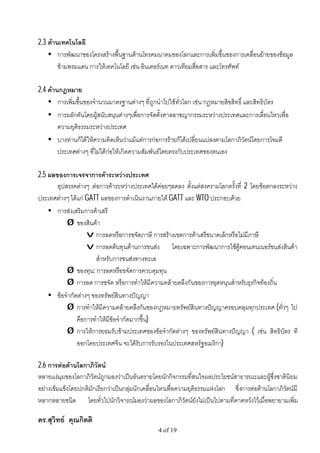 2.3 ดานเทคโนโลยี
    • การพัฒนาของโครงสรางพื้นฐานดานโทรคมนาคมของโลกและการเพิ่มขึ้นของการเคลื่อนยายของขอมูล
        ขามพรมแดน การใหเทคโนโลยี เชน อินเตอรเนท ดาวเทียมสื่อสาร และโทรศัพท

2.4 ดานกฎหมาย
    • การเพิ่มขึ้นของจํานวนมาตรฐานตางๆ ที่ถูกนําไปใชทั่วโลก เชน กฎหมายสิขสิทธิ์ และสิทธิบัตร
    • การผลักดันโดยผูสนับสนุนตางๆเพื่อการจัดตั้งศาลอาชญากรรมระหวางประเทศและการเลื่อนไหวเพื่อ
        ความยุติธรรมระหวางประเทศ
    • บางทานก็ไดใหความคิดเห็นวาแมแตการกอการรายก็ไดเปลี่ยนแปลงตามโลกาภิวัตนโดยการโจมตี
        ประเทศตางๆ ที่ไมไดกอใหเกิดความสัมพันธโดยตรงกับประเทศของตนเอง

2.5 ผลของการเจรจาการคาระหวางประเทศ
       อุปสรรคตางๆ ตอการคาระหวางประเทศไดคอยๆลดลง ตั้งแตสงครามโลกครั้งที่ 2 โดยขอตกลงระหวาง
ประเทศตางๆ ไดแก GATT ผลของการดําเนินงานภายใต GATT และ WTO ประกอบดวย
    • การสงเสริมการคาเสรี
           Ø ของสินคา
                   v การลดหรือการขจัดภาษี การสรางเขตการคาเสรีขนาดเล็กหรือไมมีภาษี
                   v การลดตนทุนดานการขนสง โดยเฉพาะการพัฒนาการใชตูคอนเทนเนอรขนสงสินคา
                      สําหรับการขนสงทางทะเล
           Ø ของทุน: การลดหรือขจัดการควบคุมทุน
           Ø การลด การขจัด หรือการทําใหมีความคลายคลึงกันของการอุดหนุนสําหรับธุรกิจทองถิ่น
    • ขอจํากัดตางๆ ของทรัพยสินทางปญญา
           Ø การทําใหมีความคลายคลึงกันของกฎหมายทรัพยสินทางปญญาครอบคลุมทุกประเทศ (ทั่วๆ ไป
               คือการทําใหมีขอจํากัดมากขึ้น)
           Ø การใหการยอมรับขามประเทศของขอจํากัดตางๆ ของทรัพยสินทางปญญา ( เชน สิทธิบัตร ที
               ออกโดยประเทศจีน จะไดรับการรับรองในประเทศสหรัฐอเมริกา)

2.6 การตอตานโลกาภิวัตน
หลายแงมุมของโลกาภิวัตนถูกมองวาเปนอันตรายโดยนักกิจกรรมที่สนใจผลประโยชนสาธารณะและผูซึ่งชาตินิยม
อยางเขมแข็งโดยปกติมักเรียกวาเปนกลุมนักเคลื่อนไหวเพื่อความยุติธรรมแหงโลก ซึ่งการตอตานโลกาภิวัตนมี
หลากหลายชนิด โดยทั่วไปนักวิจารณมองวาผลของโลกาภิวัตนยังไมเปนไปตามที่คาดหวังไวเมื่อพยายามเพิ่ม

ดร.สุวิทย คุณกิตติ
                                                4 of 19
 