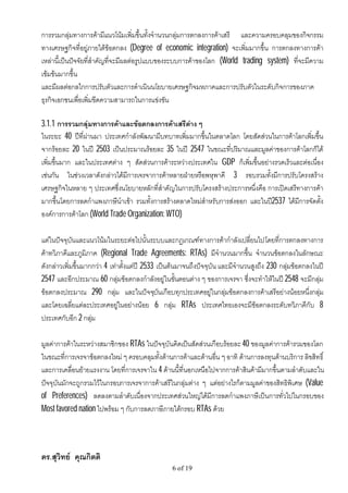 การรวมกลุมทางการคามีแนวโนมเพิ่มขึ้นทั้งจํานวนกลุมการตกลงการคาเสรี และความครอบคลุมของกิจกรรม
ทางเศรษฐกิจที่อยูภายใตขอตกลง (Degree of economic integration) จะเพิ่มมากขึ้น การตกลงทางการคา
เหลานี้เปนปจจัยที่สําคัญที่จะมีผลตอรูปแบบของระบบการคาของโลก (World trading system) ที่จะมีความ
เขมขนมากขึ้น
และมีผลตอกลไกการปรับตัวและการดําเนินนโยบายเศรษฐกิจมหภาคและการปรับตัวในระดับกิจการของภาค
ธุรกิจเอกชนเพื่อเพิ่มขีดความสามารถในการแขงขัน

3.1.1 การรวมกลุมทางการคาและขอตกลงการคาเสรีตาง ๆ
ในระยะ 40 ปที่ผานมา ประเทศกําลังพัฒนามีบทบาทเพิ่มมากขึ้นในตลาดโลก โดยสัดสวนในการคาโลกเพิ่มขึ้น
จากรอยละ 20 ในป 2503 เปนประมาณรอยละ 35 ในป 2547 ในขณะที่ปริมาณและมูลคาของการคาโลกก็ได
เพิ่มขึ้นมาก และในประเทศตาง ๆ สัดสวนการคาระหวางประเทศใน GDP ก็เพิ่มขึ้นอยางรวดเร็วและตอเนือง
                                                                                                ่
เชนกัน ในชวงเวลาดังกลาวไดมีการเจรจาการคาหลายฝายหรือพหุพาคี 3 รอบรวมทั้งมีการปรับโครงสราง
เศรษฐกิจในหลาย ๆ ประเทศซึ่งนโยบายหลักที่สําคัญในการปรับโครงสรางประการหนึ่งคือ การเปดเสรีทางการคา
มากขึ้นโดยการลดกําแพงภาษีนําเขา รวมทั้งการสรางตลาดใหมสําหรับการสงออก และในป2537 ไดมีการจัดตั้ง
องคการการคาโลก (World Trade Organization: WTO)

แตในปจจุบันและแนวโนมในระยะตอไปนั้นระบบและกฎเกณฑทางการคากําลังเปลี่ยนไป โดยที่การตกลงทางการ
คาทวิภาคีและภูมิภาค (Regional Trade Agreements: RTAs) มีจํานวนมากขึ้น จํานวนขอตกลงในลักษณะ
ดังกลาวเพิ่มขึ้นมากกวา 4 เทาตั้งแตป 2533 เปนตนมาจนถึงปจจุบัน และมีจํานวนสูงถึง 230 กลุมขอตกลงในป
2547 และอีกประมาณ 60 กลุมขอตกลงกําลังอยูในขั้นตอนตาง ๆ ของการเจรจา ซึ่งจะทําใหในป 2548 จะมีกลุม
ขอตกลงประมาณ 290 กลุม และในปจจุบันเกือบทุกประเทศอยูในกลุมขอตกลงการคาเสรีอยางนอยหนึ่งกลุม
และโดยเฉลี่ยแตละประเทศอยูในอยางนอย 6 กลุม RTAs ประเทศไทยเองจะมีขอตกลงระดับทวิภาคีกับ 8
ประเทศกับอีก 2 กลุม

มูลคาการคาในระหวางสมาชิกของ RTAs ในปจจุบันคิดเปนสัดสวนเกือบรอยละ 40 ของมูลคาการคารวมของโลก
ในขณะที่การเจรจาขอตกลงใหม ๆ ครอบคลุมทั้งดานการคาและดานอื่น ๆ อาทิ ดานการลงทุนดานบริการ ลิขสิทธิ์
และการเคลื่อนยายแรงงาน โดยที่การเจรจาใน 4 ดานนี้ที่นอกเหนือไปจากการคาสินคามีมากขึ้นตามลําดับและใน
ปจจุบันมักจะถูกรวมไวในกรอบการเจรจาการคาเสรีในกลุมตาง ๆ แตอยางไรก็ตามมูลคาของสิทธิพิเศษ (Value
of Preferences) ลดลงตามลําดับเนื่องจากประเทศสวนใหญไดมีการลดกําแพงภาษีเปนการทั่วไปในกรอบของ
Most favored nation ไปพรอม ๆ กับการลดภาษีภายใตกรอบ RTAs ดวย




ดร.สุวิทย คุณกิตติ
                                                 6 of 19
 