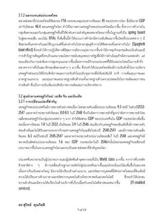 3.1.2 ผลกระทบตอประเทศไทย
ตลาดสงออกที่ประเทศไทยมีขอตกลง FTA จะครอบคลุมประชากรรอยละ 45 ของประชากรโลก ซึ่งมีขนาด GDP
เทากับรอยละ 48.4 ของเศรษฐกิจโลก ทําใหโอกาสทางเศรษฐกิจของประเทศไทยมีมากขึ้น ทั้งจากการคาภายใน
กลุมขอตกลงและกับกลุมเศรษฐกิจอื่นที่ใหลําดับความสําคัญของตลาดไทยมากขึ้นในฐานะที่เปน spring board
ไปสูตลาดเอเชีย แนวโนม RTAs ที่เพิ่มขึ้นนี้ทําใหระบบการคาโลกมีความซับซอนมากขึ้นโดยที่ประเทศตาง ๆ มี
ขอตกลงที่แตกตางกันและใชกฎเกณฑที่แตกตางกันไปตามกลุมคูคาภายใตขอตกลงที่แตกตางกันไป (Spaghetti
bowl effect) ซึ่งจะทําใหการปฏิบัติทางพิธีศุลกากรมีความยุงยากมากขึ้น ทําใหภาคธุรกิจเอกชนตองปรับตัวและมี
การเขาถึงฐานขอมูลที่ครบถวนเหมาะสมโดยการสนับสนุนของภาครัฐเพื่อใหการดําเนินธุรกิจมีความคลองตัว แต
ขณะเดียวกันการแขงขันจากกลุมจะรุนแรงมากขึ้นเนื่องจากจะมีจํานวนประเทศทีไดรับผลประโยชนในการเขาถึง
                                                                             ่
ตลาดจากการที่เปนสมาชิกของขอตกลงตาง ๆ มากขึ้น ซึ่งจะทําใหประเทศไทยตองมีการปรับตัวทั้งในการบริหาร
เศรษฐกิจสวนรวมใหมีประสิทธิภาพและการปรับตัวในระดับจุลภาคเพื่อใหแขงขันได อาทิ การเพิ่มคุณภาพและ
มาตรฐานแรงงาน และคุณภาพและมาตรฐานสินคารวมทั้งมาตรฐานดานความปลอดภัยในการผลิตและการขน
ถายสินคา ซึ่งเปนการปรับเพิ่มประสิทธิภาพการผลิตและการบริหารจัดการ

3.2 ศูนยกลางเศรษฐกิจใหม: เอเชีย จีน และอินเดีย
3.2.1 การเปลี่ยนแปลงที่สําคัญ
เศรษฐกิจของประเทศจีนมีการขยายตัวอยางตอเนื่อง โดยขยายตัวเฉลี่ยประมาณรอยละ 9.3 ตอป ในชวงป2533-
2547 และคาดวาจะขยายตัวรอยละ 8.0-8.5 ในป 2548 ซึ่งเปนอัตราการขยายตัวที่สูงกวาอัตราการขยายตัวโดย
เฉลี่ยของเศรษฐกิจในกลุมประเทศตาง ๆ มาก ทําใหสัดสวน GDP ของประเทศจีนใน GDP รวมของโลกเพิ่มขึ้น
ตอเนื่องจากรอยละ 1.8 ในป 2533 เปนรอยละ 3.9 ในป 2546 เชนเดียวกับเศรษฐกิจของอินเดียซึ่งมีการขยายตัว
คอนขางดีและไมไดรับผลกระทบจากวิกฤตทางเศรษฐกิจในเอเชียในชวงป 2540-2541 และมีการขยายตัวเฉลี่ย
รอยละ 6.3 ตอปในชวงป 2545-2547 และคาดวาจะขยายตัวประมาณรอยละ6.7 ในป 2548 และเศรษฐกิจมี
ขนาดเปนสัดสวนประมาณรอยละ 1.6 ของ GDP รวมของโลกในป 2546ดังนั้นโดยรวมเศรษฐกิจเอเชียจะมี
บทบาทมากขึ้นในระบบเศรษฐกิจโลกและจะเปนตลาดสงออกที่สําคัญของโลก

ประเทศจีนจะกลายเปนผูประกอบการและผูผลิตสินคาอุตสากรรมที่เปน World class มากขึ้น จากการที่บรรษัท
ขามชาติตาง ๆ มีการเคลื่อนยายฐานการผลิตไปสูประเทศจีนมากขึ้นและยังจะมีแนวโนมเพิ่มขึ้นในอนาคต
เนื่องจากจีนเปนตลาดใหญ มีความไดเปรียบดานคาแรงงาน และทรัพยากรบุคคลที่มีศักยภาพในขณะที่อินเดียมี
ความไดเปรียบทางดานภาษาและทรัพยากรบุคคลในดานวิทยาศาสตรและเทคโนโลยี               ซึ่งจะทําใหประสบ
ความสําเร็จและมีความไดเปรียบในดานบริการที่เกี่ยวเนื่องกับเทคโนโลยีสารสนเทศมากขึ้น       (IT-enabled
services)


ดร.สุวิทย คุณกิตติ
                                                 7 of 19
 