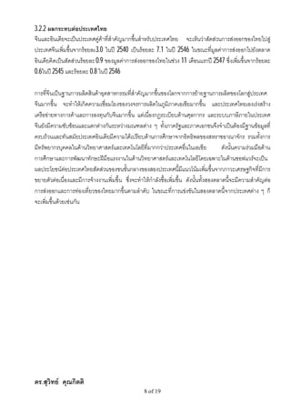 3.2.2 ผลกระทบตอประเทศไทย
จีนและอินเดียจะเปนประเทศคูคาที่สําคัญมากขึ้นสําหรับประเทศไทย จะเห็นวาสัดสวนการสงออกของไทยไปสู
ประเทศจีนเพิ่มขึ้นจากรอยละ3.0 ในป 2540 เปนรอยละ 7.1 ในป 2546 ในขณะที่มูลคาการสงออกไปยังตลาด
อินเดียคิดเปนสัดสวนรอยละ 0.9 ของมูลคาการสงออกของไทยในชวง 11 เดือนแรกป 2547 ซึ่งเพิ่มขึ้นจากรอยละ
0.6ในป 2545 และรอยละ 0.8 ในป 2546

การที่จีนเปนฐานการผลิตสินคาอุตสาหกรรมที่สําคัญมากขึ้นของโลกจากการยายฐานการผลิตของโลกสูประเทศ
จีนมากขึ้น จะทําใหเกิดความเชื่อมโยงของวงจรการผลิตในภูมิภาคเอเชียมากขึ้น และประเทศไทยเองเรงสราง
เครือขายทางการคาและการลงทุนกับจีนมากขึ้น แตเนื่องกฎระเบียบดานศุลกากร และระบบภาษีภายในประเทศ
จีนยังมีความซับซอนและแตกตางกันระหวางมณฑลตาง ๆ ทั้งภาครัฐและภาคเอกชนจึงจําเปนตองมีฐานขอมูลที่
ครบถวนและทันสมัยประเทศอินเดียมีความไดเปรียบดานการศึกษาจากอิทธิพลของสหราชอาณาจักร รวมทั้งการ
มีทรัพยากรบุคคลในดานวิทยาศาสตรและเทคโนโลยีที่มากกวาประเทศอื่นในเอเชีย                  ดังนั้นความรวมมือดาน
การศึกษาและการพัฒนาทักษะฝมือแรงงานในดานวิทยาศาสตรและเทคโนโลยีโดยเฉพาะในดานซอฟแวรจะเปน
ผลประโยชนตอประเทศไทยสัดสวนของชนชั้นกลางของสองประเทศนี้มีแนวโนมเพิ่มขึ้นจากภาวะเศรษฐกิจที่มีการ
ขยายตัวตอเนื่องและมีการจางงานเพิ่มขึ้น ซึ่งจะทําใหกําลังซื้อเพิ่มขึ้น ดังนั้นทั้งสองตลาดนี้จะมีความสําคัญตอ
การสงออกและการทองเที่ยวของไทยมากขึ้นตามลําดับ ในขณะที่การแขงขันในสองตลาดนี้จากประเทศตาง ๆ ก็
จะเพิ่มขึ้นดวยเชนกัน




ดร.สุวิทย คุณกิตติ
                                                   8 of 19
 