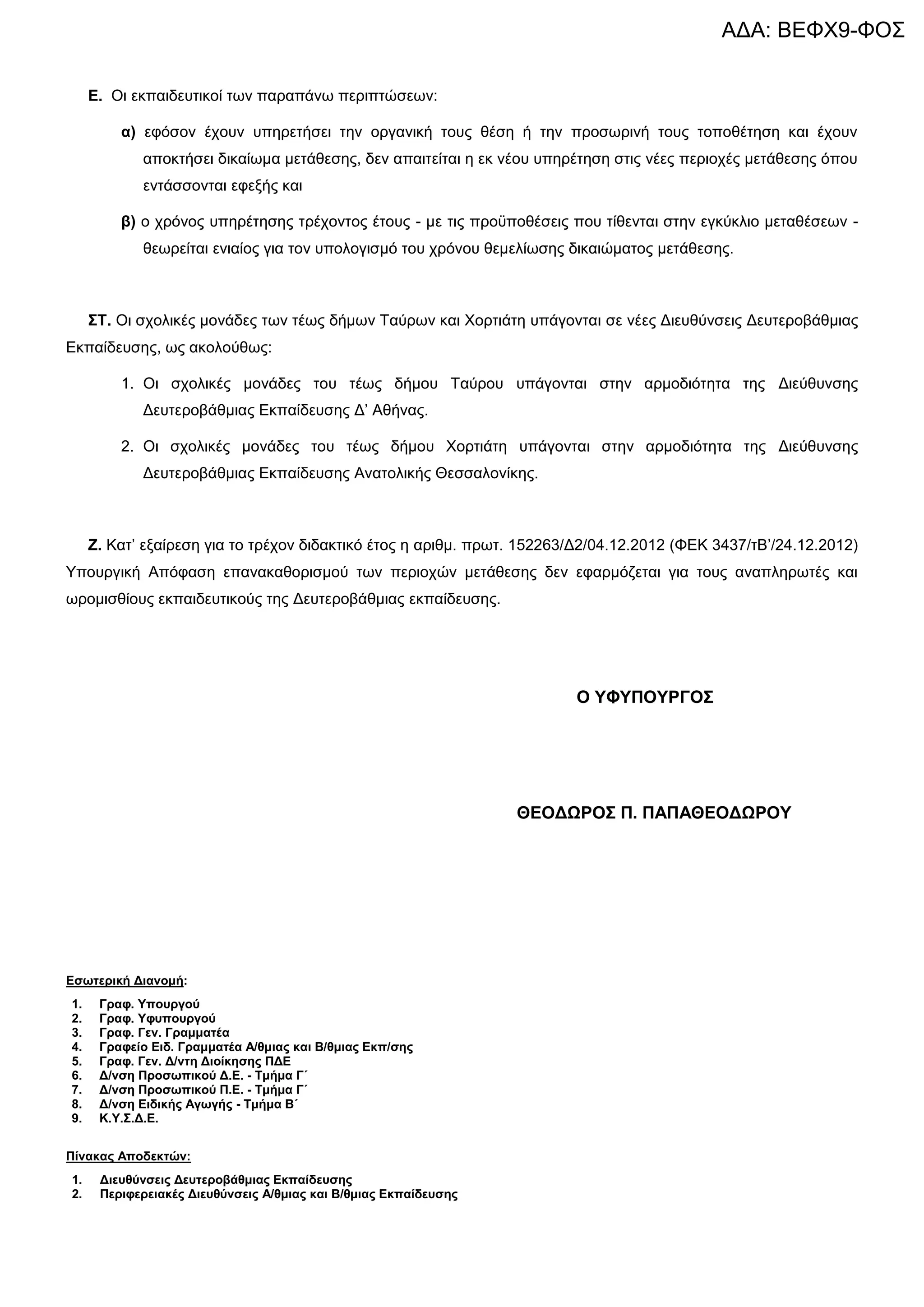 ΑΔΑ: ΒΕΦΧ9-ΦΟΣ

     Δ. Οη εθπαηδεπηηθνί ηωλ παξαπάλω πεξηπηώζεωλ:

         α) εθόζνλ έρνπλ ππεξεηήζεη ηελ νξγαληθή ηνπο ζέζε ή ηελ πξνζωξηλή ηνπο ηνπνζέηεζε θαη έρνπλ
            απνθηήζεη δηθαίωκα κεηάζεζεο, δελ απαηηείηαη ε εθ λένπ ππεξέηεζε ζηηο λέεο πεξηνρέο κεηάζεζεο όπνπ
            εληάζζνληαη εθεμήο θαη

         β) ν ρξόλνο ππεξέηεζεο ηξέρνληνο έηνπο - κε ηηο πξνϋπνζέζεηο πνπ ηίζεληαη ζηελ εγθύθιην κεηαζέζεωλ -
            ζεωξείηαη εληαίνο γηα ηνλ ππνινγηζκό ηνπ ρξόλνπ ζεκειίωζεο δηθαηώκαηνο κεηάζεζεο.



     ΢Σ. Οη ζρνιηθέο κνλάδεο ηωλ ηέωο δήκωλ Σαύξωλ θαη Υνξηηάηε ππάγνληαη ζε λέεο Γηεπζύλζεηο Γεπηεξνβάζκηαο
Δθπαίδεπζεο, ωο αθνινύζωο:

         1. Οη ζρνιηθέο κνλάδεο ηνπ ηέωο δήκνπ Σαύξνπ ππάγνληαη ζηελ αξκνδηόηεηα ηεο Γηεύζπλζεο
            Γεπηεξνβάζκηαο Δθπαίδεπζεο Γ’ Αζήλαο.

         2. Οη ζρνιηθέο κνλάδεο ηνπ ηέωο δήκνπ Υνξηηάηε ππάγνληαη ζηελ αξκνδηόηεηα ηεο Γηεύζπλζεο
            Γεπηεξνβάζκηαο Δθπαίδεπζεο Αλαηνιηθήο Θεζζαινλίθεο.



     Ε. Καη’ εμαίξεζε γηα ην ηξέρνλ δηδαθηηθό έηνο ε αξηζκ. πξωη. 152263/Γ2/04.12.2012 (ΦΔΚ 3437/ηΒ’/24.12.2012)
Τπνπξγηθή Απόθαζε επαλαθαζνξηζκνύ ηωλ πεξηνρώλ κεηάζεζεο δελ εθαξκόδεηαη γηα ηνπο αλαπιεξωηέο θαη
ωξνκηζζίνπο εθπαηδεπηηθνύο ηεο Γεπηεξνβάζκηαο εθπαίδεπζεο.




                                                                        Ο ΤΦΤΠΟΤΡΓΟ΢




                                                                  ΘΔΟΓΩΡΟ΢ Π. ΠΑΠΑΘΔΟΓΩΡΟΤ




Δζσηεξηθή Γηαλνκή:
1.    Γξαθ. Τπνπξγνύ
2.    Γξαθ. Τθππνπξγνύ
3.    Γξαθ. Γελ. Γξακκαηέα
4.    Γξαθείν Δηδ. Γξακκαηέα Α/ζκηαο θαη Β/ζκηαο Δθπ/ζεο
5.    Γξαθ. Γελ. Γ/ληε Γηνίθεζεο ΠΓΔ
6.    Γ/λζε Πξνζσπηθνύ Γ.Δ. - Σκήκα Γ΄
7.    Γ/λζε Πξνζσπηθνύ Π.Δ. - Σκήκα Γ΄
8.    Γ/λζε Δηδηθήο Αγσγήο - Σκήκα Β΄
9.    Κ.Τ.΢.Γ.Δ.


Πίλαθαο Απνδεθηώλ:
1.    Γηεπζύλζεηο Γεπηεξνβάζκηαο Δθπαίδεπζεο
2.    Πεξηθεξεηαθέο Γηεπζύλζεηο Α/ζκηαο θαη Β/ζκηαο Δθπαίδεπζεο
 