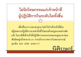 ไม่ นิรโทษกรรมแก่ เจ้ าหน้ าที
      ผู้ปฏิบตการในระดับใดทังสิน
             ั ิ
                           10



        เพือเป็ นการวางมาตรฐานว่าต่อไปว่าเจ้าหน้าทีต้อง
ปฏิเสธการปฏิบติการตามคําสังทีไม่ชอบด้วยกฎหมายอย่างชัด
                 ั
แจ้ง ในกรณี ทีเจ้าหน้าทีปฏิบติการตามกรอบของกฎหมาย ย่อม
                            ั
          ่
พ้นผิดอยูแล้วตาม พ.ร.ก. การบริ หารราชการในสถานการณ์
ฉุกเฉิ น พ.ศ. 2548 มาตรา 17
 