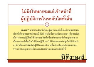 ไม่ นิรโทษกรรมแก่ เจ้ าหน้ าที
         ผู้ปฏิบตการในระดับใดทังสิน
                ั ิ
                                        11


           มาตรา 17 พนักงานเจ้าหน้าทีและผูมีอานาจหน้าทีเช่นเดียวกับพนักงาน
                                              ้ ํ
เจ้าหน้าทีตามพระราชกําหนดนี ไม่ตองรับผิดทังทางแพ่ง ทางอาญา หรื อทางวินย
                                       ้                                       ั
เนืองจากการปฏิบติหน้าทีในการระงับหรื อป้ องกันการกระทําผิดกฎหมาย หาก
                   ั
เป็ นการกระทําทีสุ จริ ต ไม่เลือกปฏิบติ และไม่เกินสมควรแก่เหตุหรื อไม่เกินกว่า
                                     ั
กรณี จาเป็ น แต่ไม่ตดสิ ทธิ ผได้รับความเสี ยหายทีจะเรี ยกร้องค่าเสี ยหายจากทาง
       ํ             ั       ู้
ราชการตามกฎหมายว่าด้วย ความรับผิดทางละเมิดของเจ้าหน้าที
 