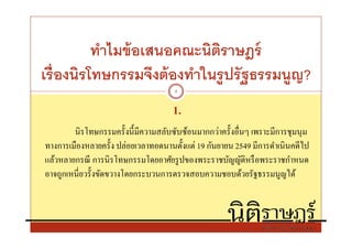 ทําไมข้ อเสนอคณะนิตราษฎร์
                             ิ
เรืองนิรโทษกรรมจึงต้ องทําในรู ปรั ฐธรรมนูญ?
                                     4


                                    1.
        นิรโทษกรรมครังนีมีความสลับซับซ้อนมากกว่าครังอืนๆ เพราะมีการชุมนุม
ทางการเมืองหลายครัง ปล่อยเวลาทอดนานตังแต่ 19 กันยายน 2549 มีการดําเนิ นคดีไป
แล้วหลายกรณี การนิรโทษกรรมโดยอาศัยรู ปของพระราชบัญญัติหรื อพระราชกําหนด
อาจถูกเหนียวรังขัดขวางโดยกระบวนการตรวจสอบความชอบด้วยรัฐธรรมนูญได้
 