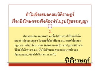 ทําไมข้ อเสนอคณะนิตราษฎร์
                             ิ
เรืองนิรโทษกรรมจึงต้ องทําในรู ปรั ฐธรรมนูญ?
                                 5


                                2.
          ประชาชนจํานวน 50,000 คนขึนไปสามารถใช้สิทธิเข้าชือ
 เสนอร่ างรัฐธรรมนูญ ฯ ในขณะทีถ้าทําเป็ น พ.ร.บ. การเข้าชือเสนอ
 กฎหมาย แม้จะใช้จานวนแค่ 10,000 คน แต่ประธานรัฐสภามีอานาจ
                       ํ                                     ํ
 วินิจฉัยได้วาร่ าง พ.ร.บ. นันไม่เข้าหมวดสาม และหมวดห้า ของ
             ่
 รัฐธรรมนูญ 2550 ทําให้ร่าง พ.ร.บ. ตกไป
 