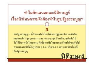 ทําไมข้ อเสนอคณะนิตราษฎร์
                             ิ
เรืองนิรโทษกรรมจึงต้ องทําในรู ปรั ฐธรรมนูญ?
                                 8


                                5.
 ร่ างรัฐธรรมนูญ ฯ นีกําหนดให้เจ้าหน้าทีของรัฐผูกระทําความผิดใน
                                                ้
 เหตุการณ์การชุมนุมและการสลายการชุมนุม ยังคงมีความผิดต่อไป
 ไม่ได้รับการนิรโทษกรรม ดังนันการนิรโทษกรรม เจ้าหน้าทีของรัฐไม่
 สามารถกระทําได้ในรู ปของ พ.ร.บ. หรื อ พ.ร.ก. เพราะจะขัดหรื อแย้ง
 กับรัฐธรรมนูญ
 