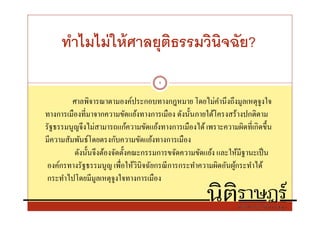 ทําไมไม่ ให้ ศาลยุตธรรมวินิจฉัย?
                        ิ
                                    9


         ศาลพิจารณาตามองค์ประกอบทางกฎหมาย โดยไม่คานึ งถึงมูลเหตุจูงใจ
                                                        ํ
ทางการเมืองทีมาจากความขัดแย้งทางการเมือง ดังนันภายใต้โครงสร้างปกติตาม
รัฐธรรมนูญจึงไม่สามารถแก้ความขัดแย้งทางการเมืองได้ เพราะความผิดทีเกิดขึน
มีความสัมพันธ์โดยตรงกับความขัดแย้งทางการเมือง
          ดังนันจึงต้องจัดตังคณะกรรมการขจัดความขัดแย้ง และให้มีฐานะเป็ น
 องค์กรทางรัฐธรรมนูญ เพือให้วินิจฉัยกรณี การกระทําความผิดอันผูกระทําได้
                                                              ้
 กระทําไปโดยมีมูลเหตุจูงใจทางการเมือง
 