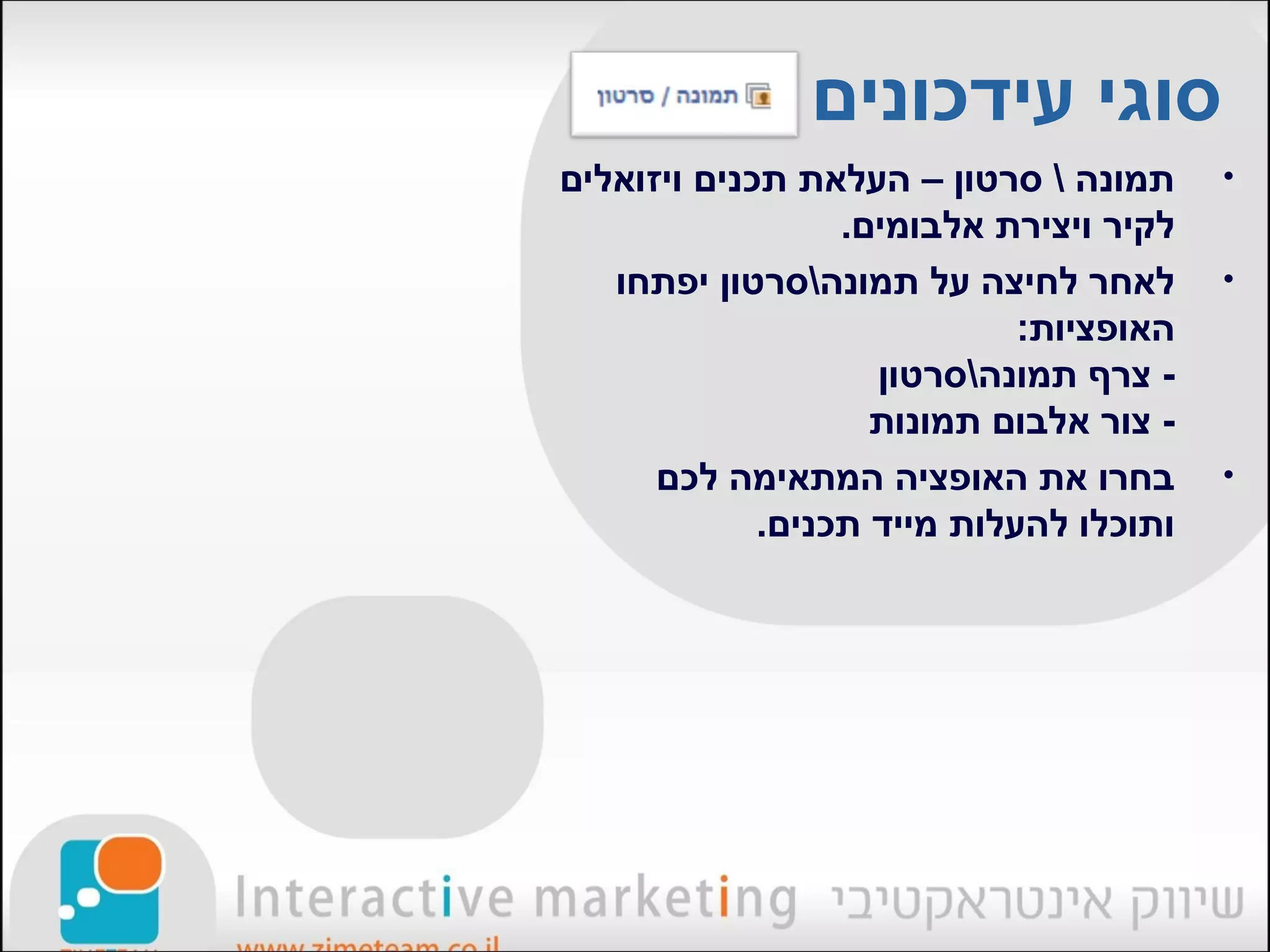 ‫סוגי עידכונים‬
‫תמונה  סרטון – העלאת תכנים ויזואלים‬     ‫•‬
                  ‫לקיר ויצירת אלבומים.‬
   ‫לאחר לחיצה על תמונהסרטון יפתחו‬       ‫•‬
                             ‫האופציות:‬
                    ‫- צרף תמונהסרטון‬
                    ‫- צור אלבום תמונות‬
      ‫בחרו את האופציה המתאימה לכם‬        ‫•‬
             ‫ותוכלו להעלות מייד תכנים.‬
 