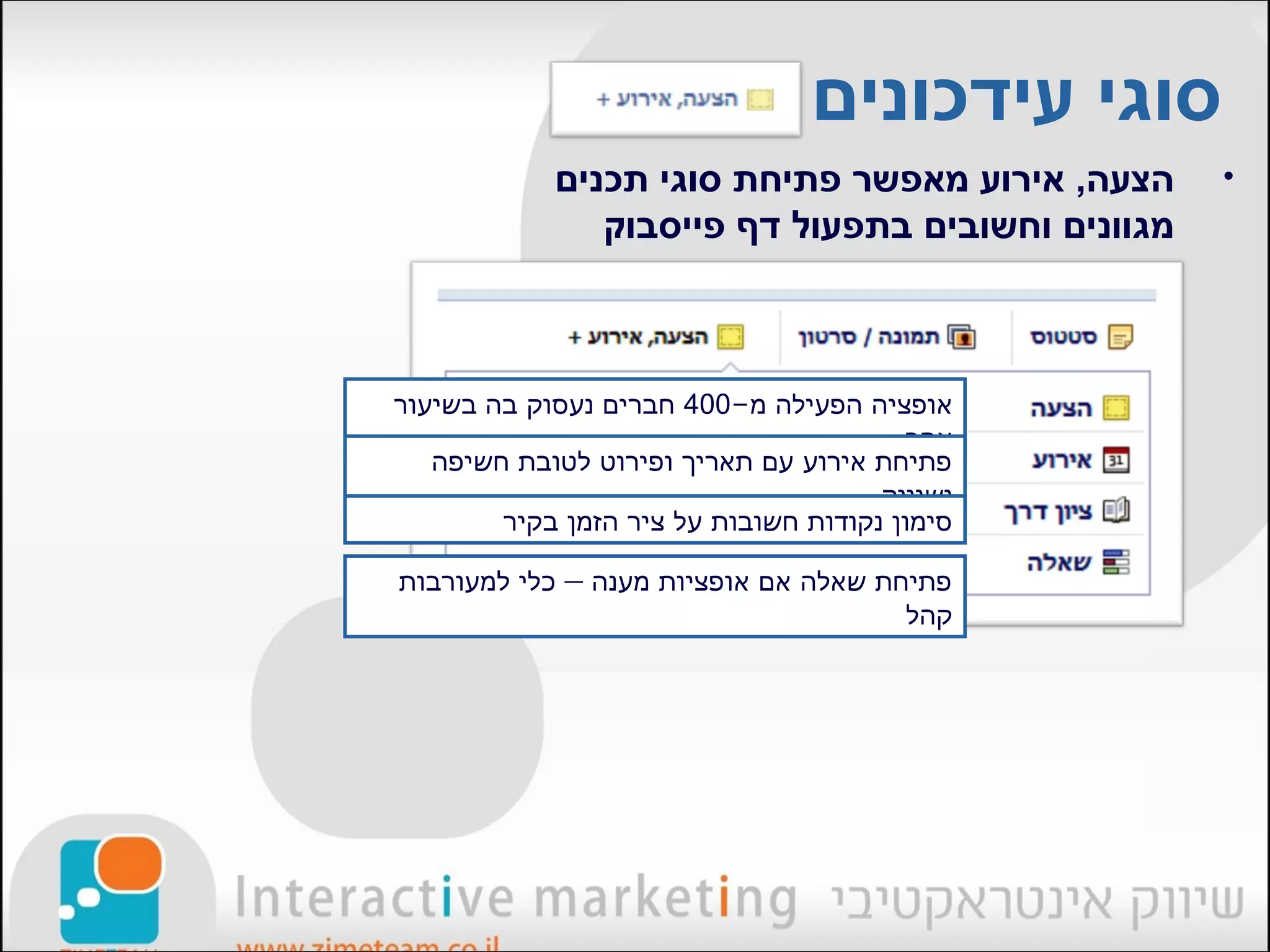 ‫סוגי עידכונים‬
            ‫הצעה, אירוע מאפשר פתיחת סוגי תכנים‬     ‫•‬
               ‫מגוונים וחשובים בתפעול דף פייסבוק‬



‫אופציה הפעילה מ-004 חברים נעסוק בה בשיעור‬
                                         ‫אחר‬
   ‫פתיחת אירוע עם תאריך ופירוט לטובת חשיפה‬
                                      ‫ושיווק‬
        ‫סימון נקודות חשובות על ציר הזמן בקיר‬

‫פתיחת שאלה אם אופציות מענה – כלי למעורבות‬
                                      ‫קהל‬
 