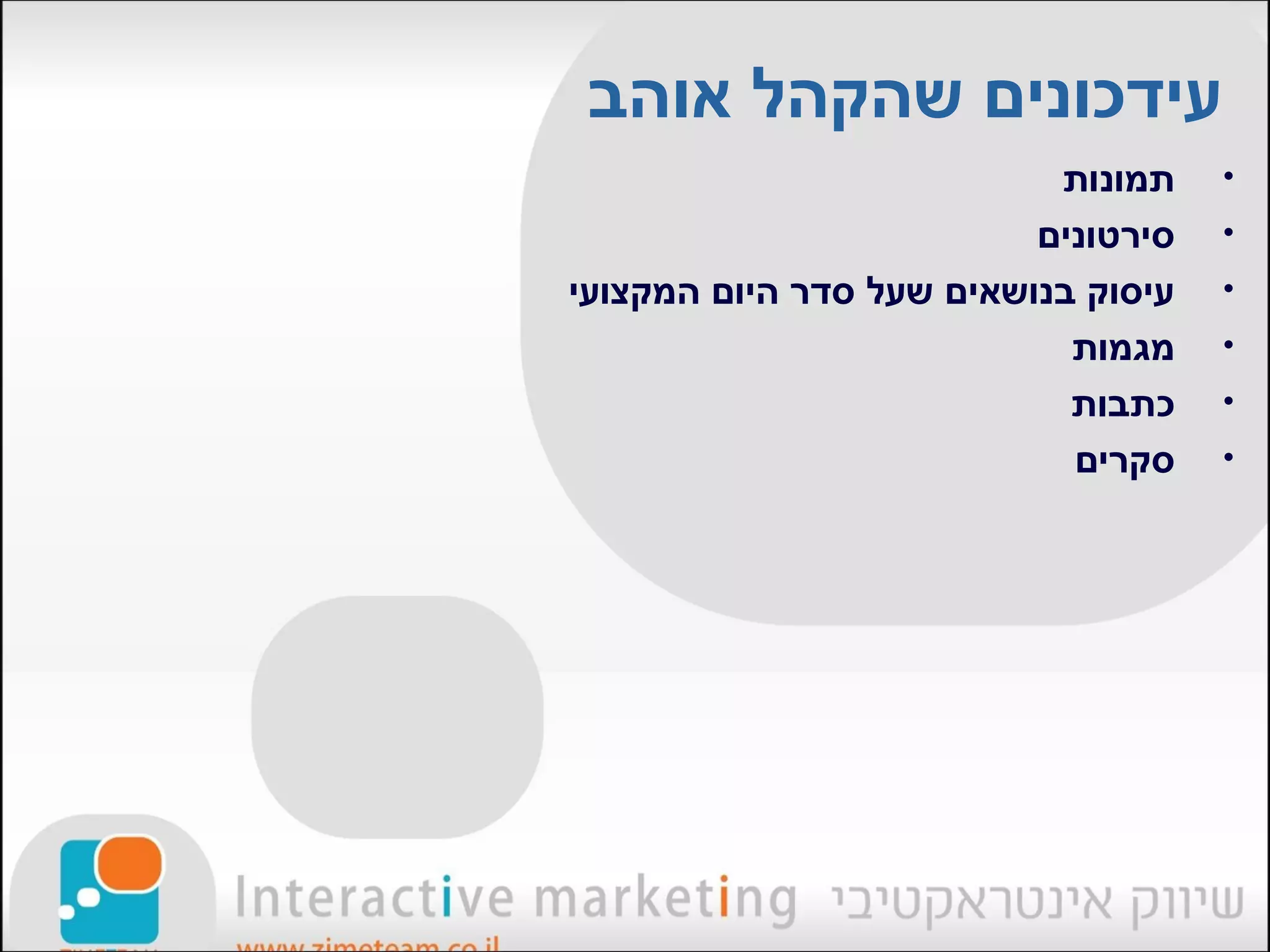 ‫עידכונים שהקהל אוהב‬
                           ‫תמונות‬    ‫•‬
                          ‫סירטונים‬   ‫•‬
‫עיסוק בנושאים שעל סדר היום המקצועי‬   ‫•‬
                            ‫מגמות‬    ‫•‬
                            ‫כתבות‬    ‫•‬
                            ‫סקרים‬    ‫•‬
 