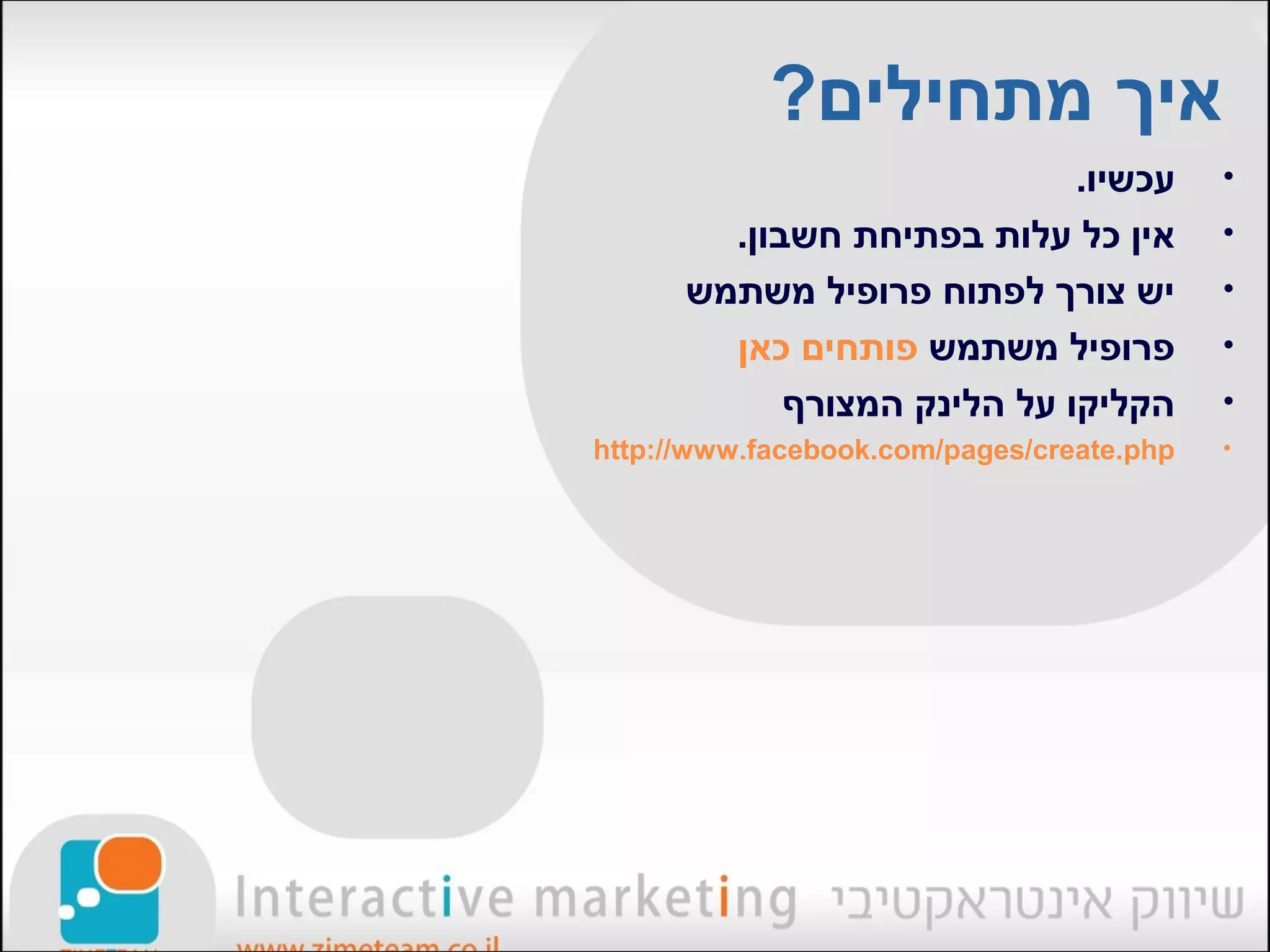 ‫איך מתחילים?‬
                             ‫עכשיו.‬        ‫•‬
        ‫אין כל עלות בפתיחת חשבון.‬          ‫•‬
      ‫יש צורך לפתוח פרופיל משתמש‬           ‫•‬
        ‫פרופיל משתמש פותחים כאן‬            ‫•‬
            ‫הקליקו על הלינק המצורף‬         ‫•‬
‫‪http://www.facebook.com/pages/create.php‬‬   ‫•‬
 