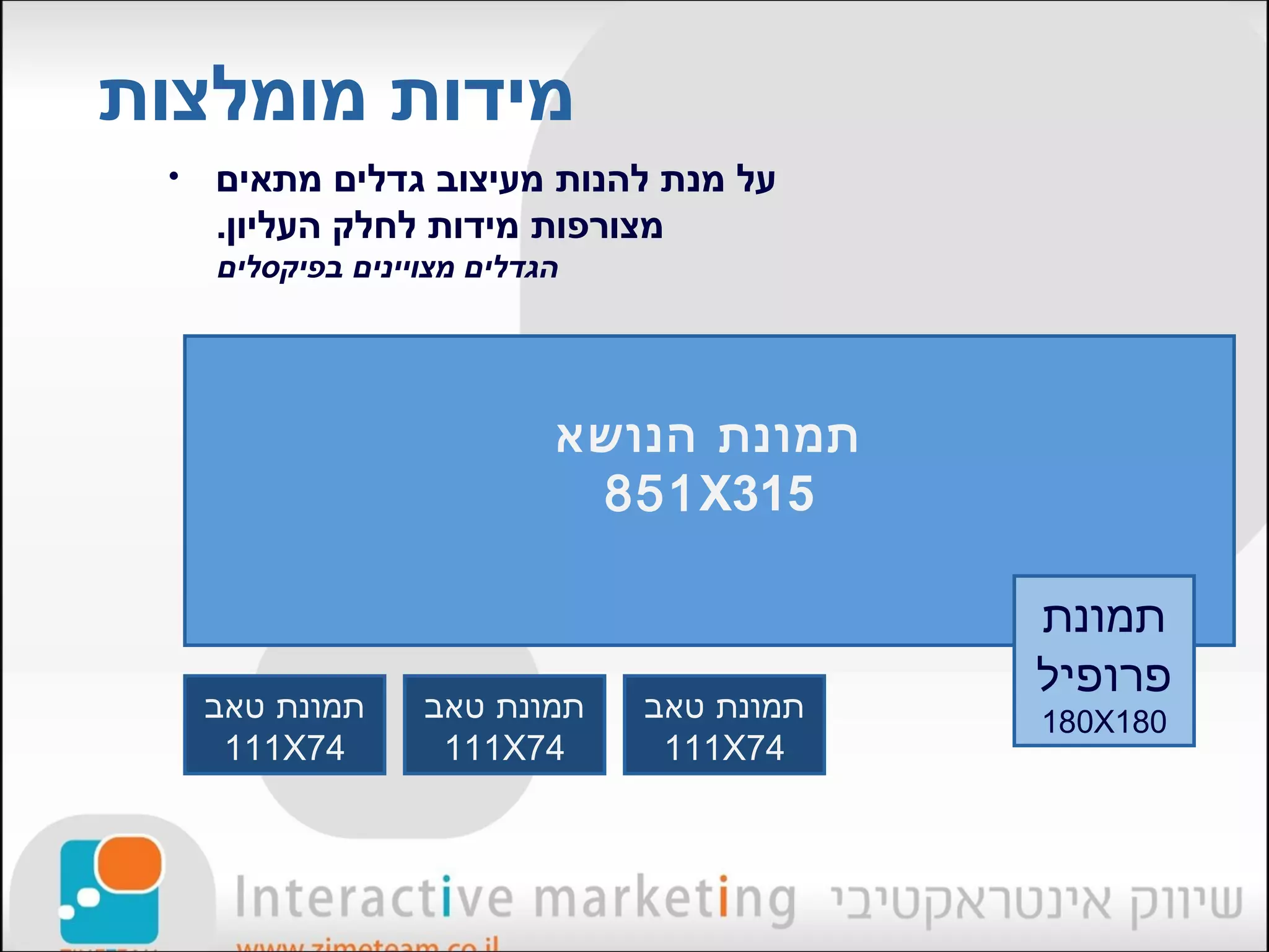 ‫מידות מומלצות‬
 ‫•‬   ‫על מנת להנות מעיצוב גדלים מתאים‬
     ‫מצורפות מידות לחלק העליון.‬
     ‫הגדלים מצויינים בפיקסלים‬




                            ‫תמונת הנושא‬
                             ‫513‪851X‬‬

                                            ‫תמונת‬
                                            ‫פרופיל‬
     ‫תמונת טאב‬     ‫תמונת טאב‬    ‫תמונת טאב‬   ‫081‪180X‬‬
      ‫47‪111X‬‬        ‫47‪111X‬‬       ‫47‪111X‬‬
 