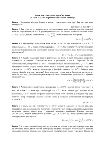 Задачі для самостійного розв’язування
                       до теми «Задачі на рівняння теплового балансу»

Задача 1. Космонавт відкрив флакон з водою у космічному просторі. Яка частина води
випарується?
                                                               (випарується біля 12 % ).
Задача 2. Яку температуру повинна мати переохолоджена вода, щоб при ударі по посудині
вона вся перетворилася в лід? В розрахунках вважати, що питома теплота плавлення льоду
                                                    кДж
  0 ,33 МДж/кг , питома теплоємність c л  2 ,1            . Втратами теплоти знехтувати.
                                                    кг0 С
                                                                                              ( t x     160 0 C ).
                                                                                                       сk
Задача 3. В калориметрі знаходиться вода масою m1  0 ,4 кг при температурі t1  10 0 C . У
воду поклали m1  0 ,6 кг льоду при температурі t 2  40 0 C . Яка температура і агрегатний стан
компонентів встановиться у калориметрі під час теплової рівноваги, якщо його теплоємність
мізерно мала?
                                                               ( t  0 0 C , m  0 ,1 кг води замерзне).
Задача 4. У басейн подається вода з резервуара по трубі, в якій розміщено нагрівник
потужністю P  500 кВт . Температура води у резервуарі t0  10 0C . Порожній басейн
заповнюється водою протягом   42 хв і температура води в ньому становить t1  25 0C . При
наповненні басейна водою іншим разом, коли в басейні була деяка кількість води при
температурі t  20 0C , кінцева температура у басейні становила t2  30 0C . Скільки води
долили у басейн в другому випадку? Втрати теплоти і теплоємність басейна не враховувати.
Вважати, що вода у басейні змішується миттєво і його наповнення в обох випадках тривало
однаковий час.
                                                                                        P t  t1  t 2  t0 
                                                                             ( V                               30 м 3 ).
                                                                                        c t1  t0 t  t0 


Задача 5. Алхімік кинув нагрітий до температури t1  1000 0 C золотий пісок у посудину, в
якій міститься 3 л води при температурі t 2  10 0 C . Коли температура золотого піску
становила t3  70 0 C , алхімік зачерпнув ложкою частину піску і вийняв із посудини. Яку масу
золотого піску зачерпнув ложкою алхімік, якщо у посудині встановилася температура
t4  10 ,8 0 C ?
                                                                                                            ( m  0 ,2 кг ).
Задача 6. У воду, що має температуру t0  90 0 C кидають однакову за масою кількість
розжарених платинових ошурок. Визначити температуру цих ошурок, якщо відомо, що після
закінчення кипіння рівень води у посудині залишився незмінним. Густина платини
21,4  10 3 кг/м3 , питома теплоємність платини спл  128 Дж /( кг  К ) . Зміну густини при зміні
температури не враховувати.
                                                                                 cв                 
                                                                    ( t  t0        ( t к  t0 )  в        1250 0 С ).
                                                                                 cпл                пл cпл

Задача 7. У теплоізольованій посудині знаходяться дві рідини, розділені перегородкою, яка
не проводить тепло. Після того як перегородку забрали у посудині встановлюється теплова
рівновага, причому різниця між початковими температурами рідин у два рази більша за
 