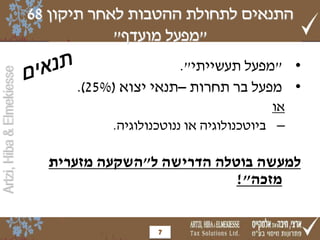 ‫התנאים לתחולת ההטבות לאחר תיקון 86‬
                                       ‫"מפעל מועדף"‬
                                                 ‫• "מפעל תעשייתי".‬
‫‪Artzi, Hiba & Elmekiesse‬‬




                                 ‫• מפעל בר תחרות –תנאי יצוא (%52).‬
                                                                    ‫או‬
                                      ‫– ביוטכנולוגיה או ננוטכנולוגיה.‬

                             ‫למעשה בוטלה הדרישה ל"השקעה מזערית‬
                                                      ‫מזכה"!‬


                                              ‫7‬
 