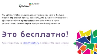 Мы хотим, чтобы о ваших делах узнало как можно больше
людей, стремимся помочь вам наладить рабочие отношения с
органами власти, привлекаем внимание СМИ к вашим
результатам, способствуем росту вашей популярности




Это бесплатно!
Регистрируйтесь на http://yopolis.ru и используйте наши сервисы
 