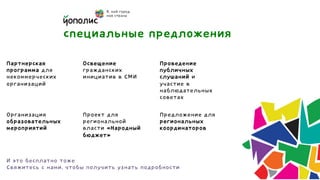 специальные предложения
Партнерская           Освещение              Проведение
программа для         гражданских            публичных
некоммерческих        инициатив в СМИ        слушаний и
организаций                                  участие в
                                             наблюдательных
                                             советах

Организация           Проект для             Предложение для
образовательных       региональной           региональных
мероприятий           власти «Народный       координаторов
                      бюджет»


И это бесплатно тоже
Свяжитесь с нами, чтобы получить узнать подробности
 