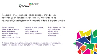 Йополис – это некоммерческая онлайн-платформа,
которая даёт каждому возможность проявить свою
гражданскую инициативу и сделать жизнь в городе лучше

Возможность           Сервисы для сбора     Инструменты для
предложить идею,      мнений,               организации
инициировать          предложений,          опросов и
акцию, привлечь       денежных средств      проведения
внимание                                    выборов
общества и власти

А также спец. предложения для некоммерческих организаций,
партий и независимых депутатов, органов власти и т.д.
 