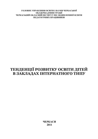 ГОЛОВНЕ УПРАВЛІННЯ ОСВІТИ І НАУКИ ЧЕРКАСЬКОЇ
                 ОБЛДЕРЖАДМІНІСТРАЦІЇ
  ЧЕРКАСЬКИЙ ОБЛАСНИЙ ІНСТИТУТ ПІСЛЯДИПЛОМНОЇ ОСВІТИ
               ПЕДАГОГІЧНИХ ПРАЦІВНИКІВ




ТЕНДЕНЦІЇ РОЗВИТКУ ОСВІТИ ДІТЕЙ
 В ЗАКЛАДАХ ІНТЕРНАТНОГО ТИПУ




                      ЧЕРКАСИ
                        2011
 