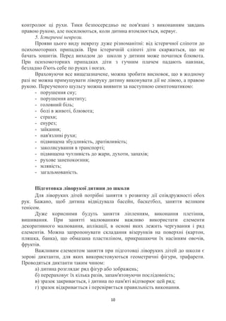 контролює ці рухи. Тики безпосередньо не пов'язані з виконанням завдань
правою рукою, але посилюються, коли дитина втомлюється, нервує.
      5. Істеричні неврози.
      Прояви цього виду неврозу дуже різноманітні: від істеричної сліпоти до
психомоторних припадків. При істеричній сліпоті діти скаржаться, що не
бачать зошитів. Перед виходом до школи у дитини може початися блювота.
При психомоторних припадках діти з гучним плачем падають навзнак,
безладно б'ють себе по руках і ногах.
      Враховуючи все вищезазначене, можна зробити висновок, що в жодному
разі не можна примушувати ліворуку дитину виконувати дії не лівою, а правою
рукою. Переученого шульгу можна виявити за наступною симптоматикою:
      - порушення сну;
      - порушення апетиту;
      - головний біль;
      - болі в животі, блювота;
      - страхи;
      - енурез;
      - заїкання;
      - нав'язливі рухи;
      - підвищена збудливість, дратівливість;
      - заколисування в транспорті;
      - підвищена чутливість до жари, духоти, запахів;
      - рухове занепокоєння;
      - млявість;
      - загальмованість.


      Підготовка ліворукої дитини до школи
      Для ліворуких дітей потрібні заняття з розвитку дії співдружності обох
рук. Бажано, щоб дитина відвідувала басейн, баскетбол, заняття великим
тенісом.
      Дуже корисними будуть заняття ліпленням, виконання плетіння,
вишивання. При занятті малюванням важливо використати елементи
декоративного малювання, аплікації, в основі яких лежить чергування і ряд
елементів. Можна запропонувати складання візерунків на поверхні (картон,
пляшка, банка), що обмазана пластиліном, прикрашаючи їх насінням овочів,
фруктів.
      Важливим елементом заняття при підготовці ліворуких дітей до школи є
зорові диктанти, для яких використовуються геометричні фігури, трафарети.
Проводяться диктанти таким чином:
      а) дитина розглядає ряд фігур або зображень;
      б) перераховує їх кілька разів, запам'ятовуючи послідовність;
      в) зразок закривається, і дитина по пам'яті відтворює цей ряд;
      г) зразок відкривається і перевіряється правильність виконання.

                                     10
 