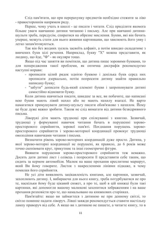 Слід пам'ятати, що при перерахунку предметів необхідно стежити за ліво
- правостороннім напрямом ряду.
      Перше, чому учать в школі - це писати і читати. Слід приділити якомога
більше уваги навчанню дитини читанню і письму. Але при навчанні дитини-
шульги треба, передусім, спиратися на образне мислення. Букви, які він бачить
уперше, можуть стати для нього живими картинками, що хвилюють його уяву і
легко запам'ятовуються.
      Так він без жодних зусиль засвоїть алфавіт, а потім швидко складатиме з
вивчених букв цілі речення. Наприклад, букву "Х" можна представити, як
людину, що йде, "Ф" - як окуляри тощо.
      Якщо під час заняття ви помітили, що дитина пише зоровими буквами, то
для попередження такої проблеми, як оптична дисграфія рекомендуємо
наступні вправи:
      - прописати цілий рядок однією буквою і декілька букв серед них
         прописати дзеркально, потім попросити дитину знайти правильно
         написану букву;
      - "забути" дописати будь-який елемент букви і запропонувати дитині
         самостійно відновити букву.
      Коли дитина навчиться писати, швидше за все, ви побачите, що написані
нею букви мають лівий нахил або не мають нахилу взагалі. Не варто
намагатися примушувати дитину-шульгу писати обов'язково з нахилом. Йому
це буде дуже важко зробити. Також не слід вимагати від дитини безвідривного
письма.
      Ліворукі діти мають труднощі при спілкуванні з книгою. Зазвичай,
труднощі у формуванні навичок читання бачать в порушенні зорово-
просторового сприйняття, зорової пам'яті. Поєднання порушень зорово-
просторового сприйняття і зорово-моторної координації провокує труднощі
оволодіння навичками читання і письма.
      Визначити рівень зорово-моторних координацій дуже просто. Дитина, у
якої зорово-моторні координації не порушені, як правило, до 6 років може
точно скопіювати круг, трикутник та інші геометричні фігури.
      Виявити порушення зорово-просторового сприйняття теж неважко.
Досить дати дитині лист і олівець і попросити її представити себе таким, що
сидить за кермом автомобіля. Малюк на ваше прохання креслитиме маршрут,
який Ви йому говорите. Листок з накресленими лініями підкаже, в чому
помилки його сприйняття.
      Не усі діти виявляють зацікавленість книгами, але картинки, зазвичай,
захоплюють дитину. І, вибираючи для нього книгу, треба потурбуватися не про
те, наскільки йому буде цікавий сюжет, а про те, щоб в цій книжці були такі
картинки, які допомогли вашому малюкові захопитися зображенням і на ваше
прохання розповісти про те, що намальовано на книжкових сторінках.
      Пам'ятайте: якщо ви займаєтеся з дитиною не при денному світлі, то
світло повинне падати ліворуч. Лівші завжди рекомендується ставити настільну
лампу праворуч від себе. А якщо ви з дитиною не пишете, а читаєте книгу, то в

                                     11
 