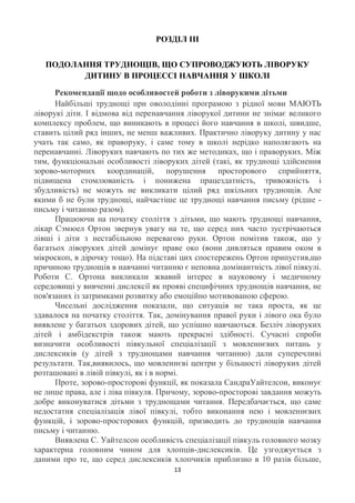 РОЗДІЛ ІІІ


   ПОДОЛАННЯ ТРУДНОЩІВ, ЩО СУПРОВОДЖУЮТЬ ЛІВОРУКУ
         ДИТИНУ В ПРОЦЕССІ НАВЧАННЯ У ШКОЛІ

      Рекомендації щодо особливостей роботи з ліворукими дітьми
      Найбільші труднощі при оволодінні програмою з рідної мови МАЮТЬ
ліворукі діти. І відмова від перенавчання ліворукої дитини не знімає великого
комплексу проблем, що виникають в процесі його навчання в школі, швидше,
ставить цілий ряд інших, не менш важливих. Практично ліворуку дитину у нас
учать так само, як праворуку, і саме тому в школі нерідко наполягають на
перенавчанні. Ліворуких навчають по тих же методиках, що і праворуких. Між
тим, функціональні особливості ліворуких дітей (такі, як труднощі здійснення
зорово-моторних координацій, порушення просторового сприйняття,
підвищена стомлюваність і понижена працездатність, тривожність і
збудливість) не можуть не викликати цілий ряд шкільних труднощів. Але
якими б не були труднощі, найчастіше це труднощі навчання письму (рідше -
письму і читанню разом).
      Працюючи на початку століття з дітьми, що мають труднощі навчання,
лікар Сэмюел Ортон звернув увагу на те, що серед них часто зустрічаються
лівші і діти з нестабільною перевагою руки. Ортон помітив також, що у
багатьох ліворуких дітей домінує праве око (вони дивляться правим оком в
мікроскоп, в дірочку тощо). На підставі цих спостережень Ортон припустив,що
причиною труднощів в навчанні читанню є неповна домінантність лівої півкулі.
Роботи С. Ортона викликали жвавий інтерес в науковому і медичному
середовищі у вивченні дислексії як прояві специфічних труднощів навчання, не
пов'язаних із затримками розвитку або емоційно мотивованою сферою.
      Чисельні дослідження показали, що ситуація не така проста, як це
здавалося на початку століття. Так, домінування правої руки і лівого ока було
виявлене у багатьох здорових дітей, що успішно навчаються. Безліч ліворуких
дітей і амбідекстрів також мають прекрасні здібності. Сучасні спроби
визначити особливості півкульної спеціалізації з мовленнєвих питань у
дислексиків (у дітей з труднощами навчання читанню) дали суперечливі
результати. Так,виявилось, що мовленнєві центри у більшості ліворуких дітей
розташовані в лівій півкулі, як і в нормі.
      Проте, зорово-просторові функції, як показала СандраУайтелсон, виконує
не лише права, але і ліва півкуля. Причому, зорово-просторові завдання можуть
добре виконуватися дітьми з труднощами читання. Передбачається, що саме
недостатня спеціалізація лівої півкулі, тобто виконання нею і мовленнєвих
функцій, і зорово-просторових функцій, призводить до труднощів навчання
письму і читанню.
      Виявлена С. Уайтелсон особливість спеціалізації півкуль головного мозку
характерна головним чином для хлопців-дислексиків. Це узгоджується з
даними про те, що серед дислексиків хлопчиків приблизно в 10 разів більше,
                                     13
 